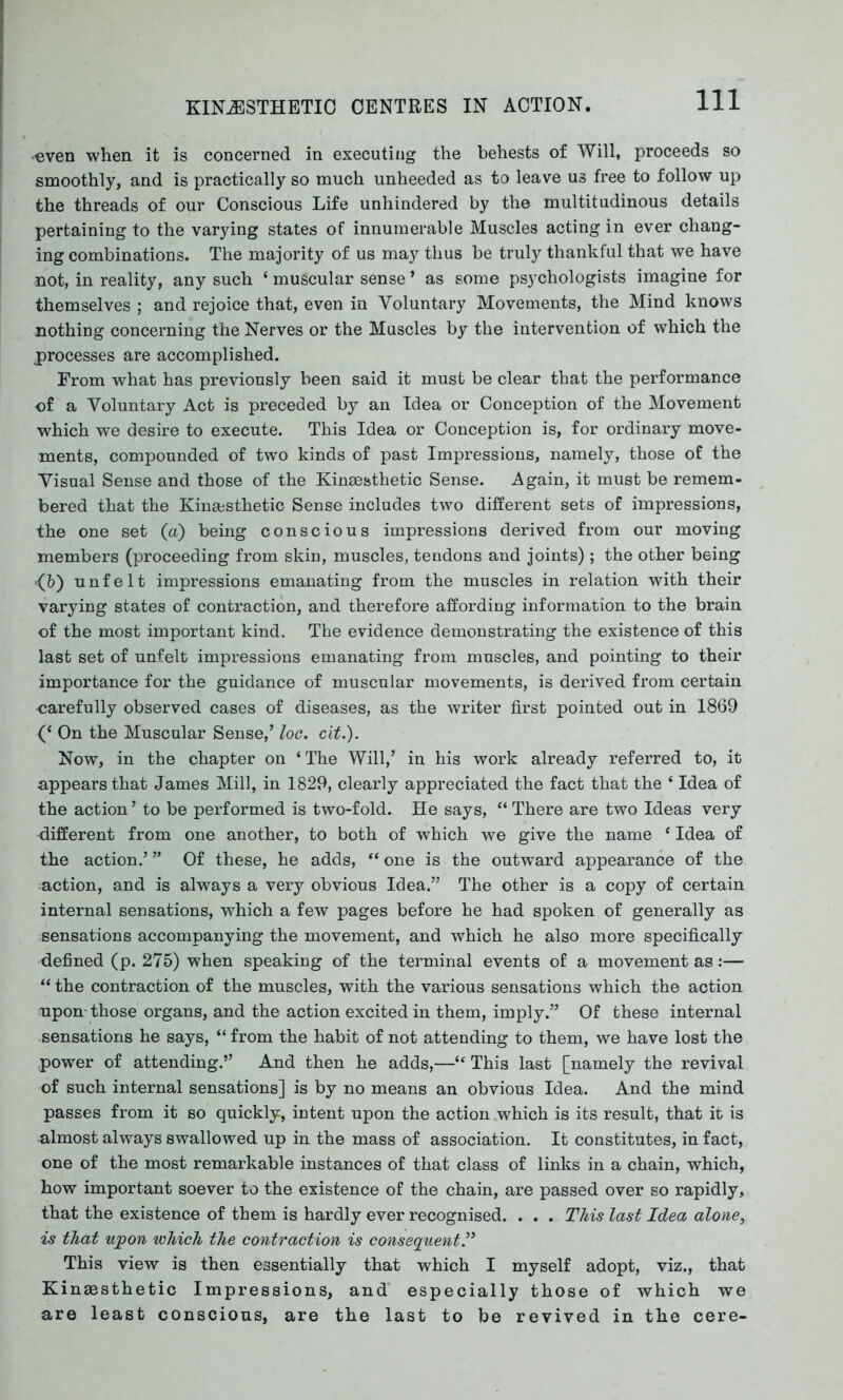 Ill •even when it is concerned in executing the behests of Will, proceeds so smoothly, and is practically so much unheeded as to leave us free to follow up the threads of our Conscious Life unhindered by the multitudinous details pertaining to the varying states of innumerable Muscles acting in ever chang- ing combinations. The majority of us may thus be truly thankful that we have not, in reality, any such ‘ muscular sense ’ as some psychologists imagine for themselves ; and rejoice that, even in Voluntary Movements, the Mind knows nothing concerning the Nerves or the Muscles by the intervention of which the processes are accomplished. From what has previously been said it must be clear that the performance of a Voluntary Act is preceded by an Idea or Conception of the Movement which we desire to execute. This Idea or Conception is, for ordinary move- ments, compounded of two kinds of past Impressions, namely, those of the Visual Sense and those of the Kinsesthetic Sense. Again, it must be remem- bered that the Kinajsthetic Sense includes two different sets of impressions, the one set (a) being conscious impressions derived from our moving members (proceeding from skin, muscles, tendons and joints); the other being *(&) unfelt impressions emanating from the muscles in relation with their varying states of contraction, and therefore affording information to the brain of the most important kind. The evidence demonstrating the existence of this last set of unfelt impressions emanating from muscles, and pointing to their importance for the guidance of muscular movements, is derived from certain •carefully observed cases of diseases, as the writer first pointed out in 1869 On the Muscular Sense,’ loc. cit.). Now, in the chapter on ‘ The Will,’ in his work already referred to, it appears that James Mill, in 1829, clearly appreciated the fact that the * Idea of the action ’ to be performed is two-fold. He says, “ There are two Ideas very different from one another, to both of which we give the name ‘ Idea of the action.’ ” Of these, he adds, “ one is the outward appearance of the action, and is always a very obvious Idea.” The other is a copy of certain internal sensations, which a few pages before he had spoken of generally as sensations accompanying the movement, and which he also more specifically defined (p. 275) when speaking of the terminal events of a movement as:— “ the contraction of the muscles, with the various sensations which the action •upon-those organs, and the action excited in them, imply.” Of these internal sensations he says, “ from the habit of not attending to them, we have lost the power of attending.” And then he adds,—“ This last [namely the revival of such internal sensations] is by no means an obvious Idea. And the mind passes from it so quickly, intent upon the action which is its result, that it is almost always swallowed up in the mass of association. It constitutes, in fact, one of the most remarkable instances of that class of links in a chain, which, how important soever to the existence of the chain, are passed over so rapidly, that the existence of them is hardly ever recognised. . . . This last Idea alone, is that upon which the contraction is consequent.” This view is then essentially that which I myself adopt, viz., that Kinaesthetic Impressions, and especially those of which we are least conscious, are the last to be revived in the cere-