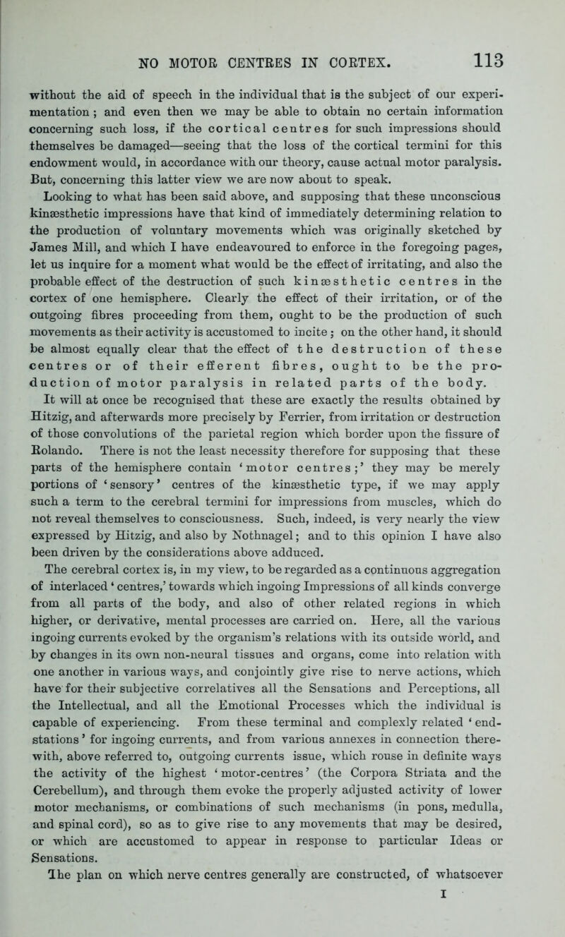 without the aid of speech in the individual that is the subject of our experi- mentation ; and even then we may be able to obtain no certain information concerning such loss, if the cortical centres for such impressions should themselves be damaged—seeing that the loss of the cortical termini for this endowment would, in accordance with our theory, cause actual motor paralysis. But, concerning this latter view we are now about to speak. Looking to what has been said above, and supposing that these unconscious kinaesthetic impressions have that kind of immediately determining relation to the production of voluntary movements which was originally sketched by James Mill, and which I have endeavoured to enforce in the foregoing pages, let us inquire for a moment what would be the effect of irritating, and also the probable effect of the destruction of such kinsesthetic centres in the cortex of one hemisphere. Clearly the effect of their irritation, or of the outgoing fibres proceeding from them, ought to be the production of such movements as their activity is accustomed to incite; on the other hand, it should be almost equally clear that the effect of the destruction of these centres or of their efferent fibres, ought to be the pro- duction of motor paralysis in related parts of the body. It will at once be recognised that these are exactly the results obtained by Hitzig, and afterwards more precisely by Ferrier, from irritation or destruction of those convolutions of the parietal region which border upon the fissure of Rolando. There is not the least necessity therefore for supposing that these parts of the hemisphere contain ‘motor centres;’ they may be merely portions of ‘ sensory * centres of the kinsesthetic type, if we may apply such a term to the cerebral termini for impressions from muscles, which do not reveal themselves to consciousness. Such, indeed, is very nearly the view expressed by Hitzig, and also by Nothnagel; and to this opinion I have also been driven by the considerations above adduced. The cerebral cortex is, in my view, to be regarded as a continuous aggregation of interlaced ‘ centres,’ towards which ingoing Impressions of all kinds converge from all parts of the body, and also of other related regions in which higher, or derivative, mental processes are carried on. Here, all the various ingoing currents evoked by the organism’s relations with its outside world, and by changes in its own non-neural tissues and organs, come into relation with one another in various ways, and conjointly give rise to nerve actions, which have for their subjective correlatives all the Sensations and Perceptions, all the Intellectual, and all the Emotional Processes which the individual is capable of experiencing. From these terminal and complexly related ‘ end- stations ’ for ingoing currents, and from various annexes in connection there- with, above referred to, outgoing currents issue, which rouse in definite ways the activity of the highest ‘ motor-centres ’ (the Corpora Striata and the Cerebellum), and through them evoke the properly adjusted activity of lower motor mechanisms, or combinations of such mechanisms (in pons, medulla, and spinal cord), so as to give rise to any movements that may be desired, or which are accustomed to appear in response to particular Ideas or Sensations. The plan on which nerve centres generally are constructed, of whatsoever I