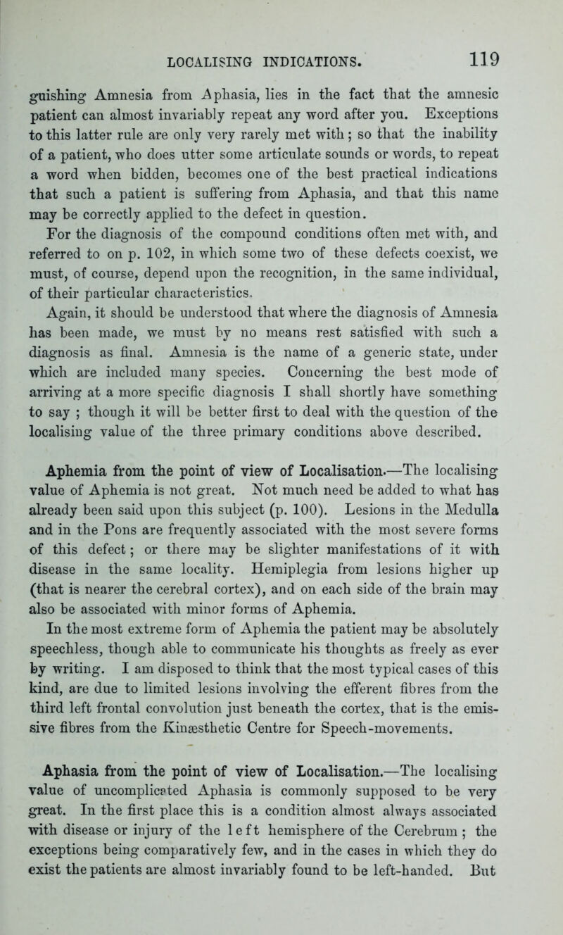 guishing Amnesia from Aphasia, lies in the fact that the amnesic patient can almost invariably repeat any word after you. Exceptions to this latter rule are only very rarely met with; so that the inability of a patient, who does utter some articulate sounds or words, to repeat a word when bidden, becomes one of the best practical indications that such a patient is suffering from Aphasia, and that this name may be correctly applied to the defect in question. For the diagnosis of the compound conditions often met with, and referred to on p. 102, in which some two of these defects coexist, we must, of course, depend upon the recognition, in the same individual, of their particular characteristics. Again, it should be understood that where the diagnosis of Amnesia has been made, we must by no means rest satisfied with such a diagnosis as final. Amnesia is the name of a generic state, under which are included many species. Concerning the best mode of arriving at a more specific diagnosis I shall shortly have something to say ; though it will be better first to deal with the question of the localising value of the three primary conditions above described. Aphemia from the point of view of Localisation.—The localising value of Aphemia is not great. Not much need be added to what has already been said upon this subject (p. 100). Lesions in the Medulla and in the Pons are frequently associated with the most severe forms of this defect; or there may be slighter manifestations of it with disease in the same locality. Hemiplegia from lesions higher up (that is nearer the cerebral cortex), and on each side of the brain may also be associated with minor forms of Aphemia. In the most extreme form of Aphemia the patient may be absolutely speechless, though able to communicate his thoughts as freely as ever by writing. I am disposed to think that the most typical cases of this kind, are due to limited lesions involving the efferent fibres from the third left frontal convolution just beneath the cortex, that is the emis- sive fibres from the Kinsesthetic Centre for Speech-movements. Aphasia from the point of view of Localisation.—The localising value of uncomplicated Aphasia is commonly supposed to be very great. In the first place this is a condition almost always associated with disease or injury of the left hemisphere of the Cerebrum ; the exceptions being comparatively few, and in the cases in which they do exist the patients are almost invariably found to be left-handed. But