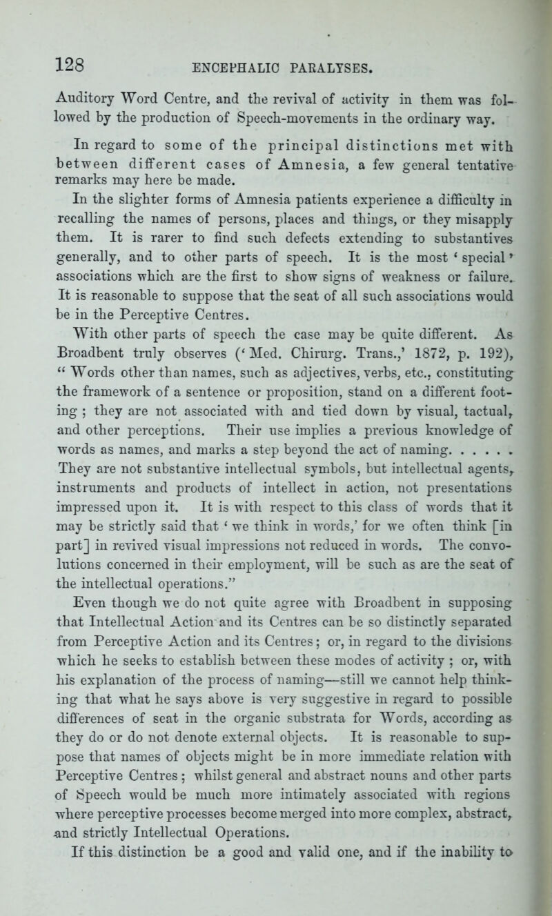 Auditory Word Centre, and the revival of activity in them was fol- lowed by the production of Speech-movements in the ordinary way. In regard to some of the principal distinctions met with between different cases of Amnesia, a few general tentative remarks may here be made. In the slighter forms of Amnesia patients experience a difficulty in recalling the names of persons, places and things, or they misapply them. It is rarer to find such defects extending to substantives generally, and to other parts of speech. It is the most 1 special' associations which are the first to show signs of weakness or failure.. It is reasonable to suppose that the seat of all such associations would be in the Perceptive Centres. With other parts of speech the case may be quite different. As Broadbent truly observes (‘ Med. Chirurg. Trans.,’ 1872, p. 192), “ Words other than names, such as adjectives, verbs, etc., constituting the framework of a sentence or proposition, stand on a different foot- ing ; they are not associated with and tied down by visual, tactual, and other perceptions. Their use implies a previous knowledge of words as names, and marks a step beyond the act of naming They are not substantive intellectual symbols, but intellectual agents, instruments and products of intellect in action, not presentations impressed upon it. It is with respect to this class of words that it may be strictly said that 1 we think in words,’ for we often think [in part] in revived visual impressions not reduced in words. The convo- lutions concerned in their employment, will be such as are the seat of the intellectual operations.” Even though we do not quite agree with Broadbent in supposing that Intellectual Action'and its Centres can be so distinctly separated from Perceptive Action and its Centres; or, in regard to the divisions which he seeks to establish between these modes of activity ; or, with his explanation of the process of naming—still we cannot help think- ing that what he says above is very suggestive in regard to possible differences of seat in the organic substrata for Words, according as they do or do not denote external objects. It is reasonable to sup- pose that names of objects might be in more immediate relation with Perceptive Centres ; whilst general and abstract nouns and other parts of Speech would be much more intimately associated with regions where perceptive processes become merged into more complex, abstract, and strictly Intellectual Operations. If this distinction be a good and valid one, and if the inability to