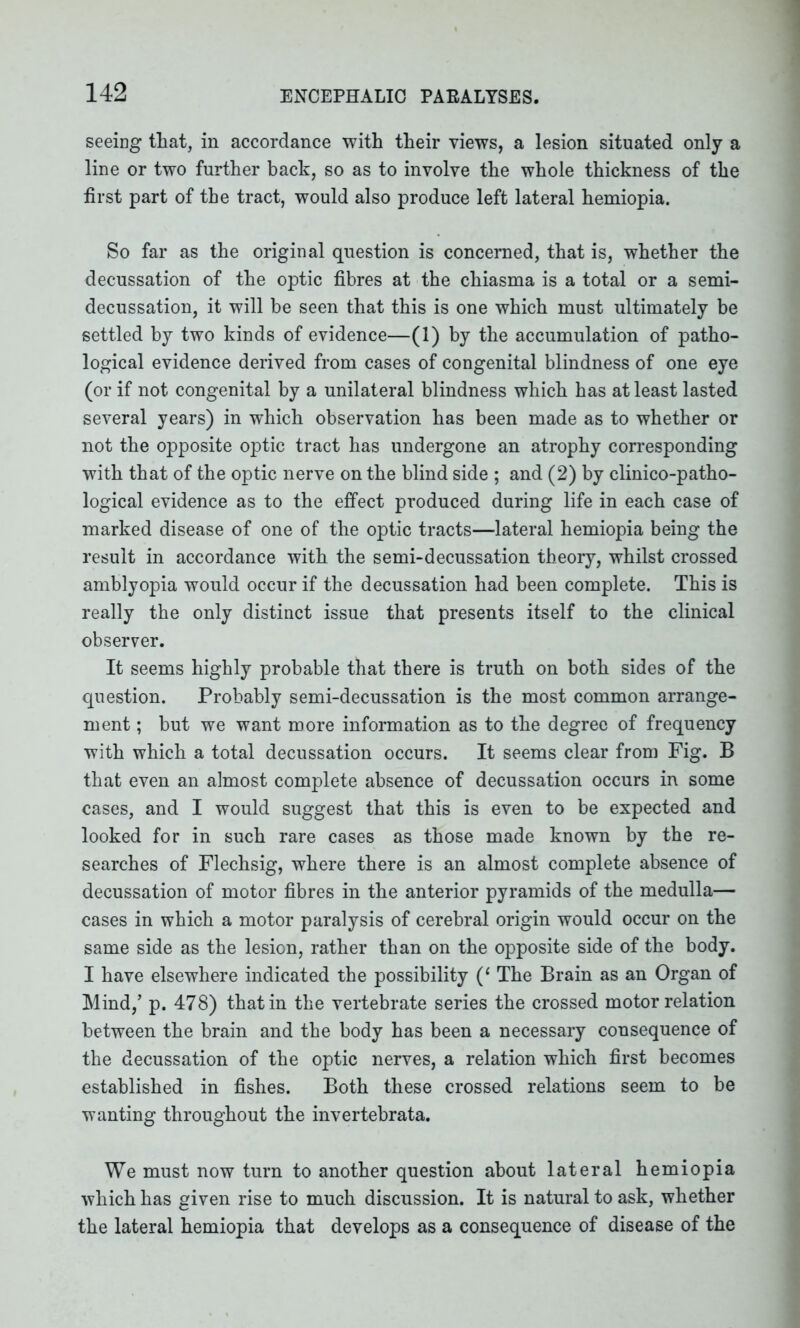 seeing that, in accordance with their views, a lesion situated only a line or two further back, so as to involve the whole thickness of the first part of the tract, would also produce left lateral hemiopia. So far as the original question is concerned, that is, whether the decussation of the optic fibres at the chiasma is a total or a semi- decussation, it will be seen that this is one which must ultimately be settled by two kinds of evidence—(1) by the accumulation of patho- logical evidence derived from cases of congenital blindness of one eye (or if not congenital by a unilateral blindness which has at least lasted several years) in which observation has been made as to whether or not the opposite optic tract has undergone an atrophy corresponding with that of the optic nerve on the blind side ; and (2) by clinico-patho- logical evidence as to the effect produced during life in each case of marked disease of one of the optic tracts—lateral hemiopia being the result in accordance with the semi-decussation theory, whilst crossed amblyopia would occur if the decussation had been complete. This is really the only distinct issue that presents itself to the clinical observer. It seems highly probable that there is truth on both sides of the question. Probably semi-decussation is the most common arrange- ment ; but we want more information as to the degree of frequency with which a total decussation occurs. It seems clear from Fig. B that even an almost complete absence of decussation occurs in some cases, and I would suggest that this is even to be expected and looked for in such rare cases as those made known by the re- searches of Flechsig, where there is an almost complete absence of decussation of motor fibres in the anterior pyramids of the medulla— cases in which a motor paralysis of cerebral origin would occur on the same side as the lesion, rather than on the opposite side of the body. I have elsewhere indicated the possibility (‘ The Brain as an Organ of Mind,’ p. 478) that in the vertebrate series the crossed motor relation between the brain and the body has been a necessary consequence of the decussation of the optic nerves, a relation which first becomes established in fishes. Both these crossed relations seem to be wanting throughout the invertebrata. We must now turn to another question about lateral hemiopia which has given rise to much discussion. It is natural to ask, whether the lateral hemiopia that develops as a consequence of disease of the