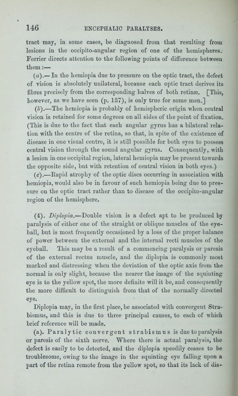 tract may, in some cases, be diagnosed from tliat resulting from lesions in the occipito-angular region of one of the hemispheres. Ferrier directs attention to the following points of difference between them:— (а) .— In the hemiopia due to pressure on the optic tract, the defect of vision is absolutely unilateral, because each optic tract derives its fibres precisely from the corresponding halves of both retinae. [This, however, as we have seen (p. 137), is only true for some men.] (б) .—The hemiopia is probably of hemispheric origin when central vision is retained for some degrees on all sides of the point of fixation. (This is due to the fact that each angular gyrus has a bilateral rela- tion with the centre of the retina, so that, in spite of the existence of disease in one visual centre, it is still possible for both eyes to possess central vision through the sound angular gyrus. Consequently, with a lesion in one occipital region, lateral hemiopia may be present towards the opposite side, but with retention of central vision in both eyes.) (c).—Rapid atrophy of the optic discs occurring in association with hemiopia, would also be in favour of such hemiopia being due to pres- sure on the optic tract rather than to disease of the occipito-angular region of the hemisphere. (4). Diplopia.—Double vision is a defect apt to be produced by paralysis of either one of the straight or oblique muscles of the eye- ball, but is most frequently occasioned by a loss of the proper balance of power between the external and the internal recti muscles of the eyeball. This may be a result of a commencing paralysis or paresis of the external rectus muscle, and the diplopia is commonly most marked and distressing when the deviation of the optic axis from the normal is only slight, because the nearer the image of the squinting eye is to the yellow spot, the more definite will it be, and consequently the more difficult to distinguish from that of the normally directed eye. Diplopia may, in the first place, be associated with convergent Stra- bismus, and this is due to three principal causes, to each of which brief reference will be made. (a). Paralytic convergent strabismus is due to paralysis or paresis of the sixth nerve. Where there is actual paralysis, the defect is easily to be detected, and the diplopia speedily ceases to be troublesome, owing to the image in the squinting eye falling upon a part of the retina remote from the yellow spot, so that its lack of dis-