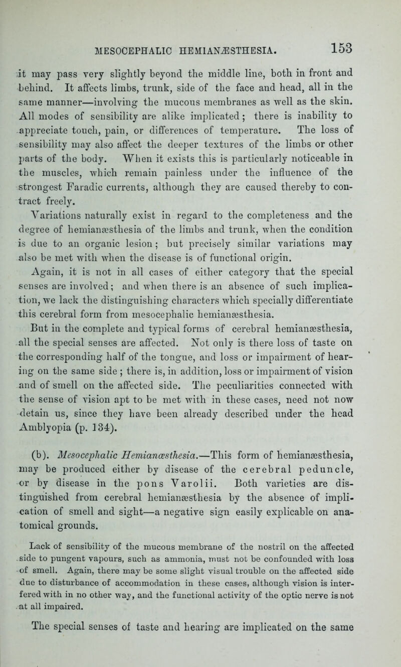 MESOCEPHALIC HEMIANESTHESIA. it may pass very slightly beyond the middle line, both in front and behind. It affects limbs, trunk, side of the face and head, all in the same manner—involving the mucous membranes as well as the skin. All modes of sensibility are alike implicated; there is inability to appreciate touch, pain, or differences of temperature. The loss of sensibility may also affect the deeper textures of the limbs or other parts of the body. When it exists this is particularly noticeable in the muscles, which remain painless under the influence of the strongest Faradic currents, although they are caused thereby to con- tract freely. Variations naturally exist in regard to the completeness and the degree of hemiansesthesia of the limbs and trunk, when the condition is due to an organic lesion; but precisely similar variations may also be met with when the disease is of functional origin. Again, it is not in all cases of either category that the special senses are involved; and when there is an absence of such implica- tion, we lack the distinguishing characters which specially differentiate this cerebral form from mesocephalic hemiansesthesia. But in the complete and typical forms of cerebral hemiansesthesia, all the special senses are affected. Not only is there loss of taste on the corresponding half of the tongue, and loss or impairment of hear- ing on the same side ; there is, in addition, loss or impairment of vision and of smell on the affected side. The peculiarities connected with the sense of vision apt to be met with in these cases, need not now detain us, since they have been already described under the head Amblyopia (p. 134). (b). Mesocephalic Hemiancesthesia.—This form of hemiansesthesia, may be produced either by disease of the cerebral peduncle, or by disease in the pons Varolii. Both varieties are dis- tinguished from cerebral hemiansesthesia by the absence of impli- cation of smell and sight—a negative sign easily explicable on ana- tomical grounds. Lack of sensibility of the mucous membrane of the nostril on the affected side to pungent vapours, such as ammonia, must not be confounded with loss of smell. Again, there may be some slight visual trouble on the affected side due to disturbance of accommodation in these cases, although vision is inter- fered with in no other way, and the functional activity of the optic nerve is not . at all impaired. The special senses of taste and hearing are implicated on the same