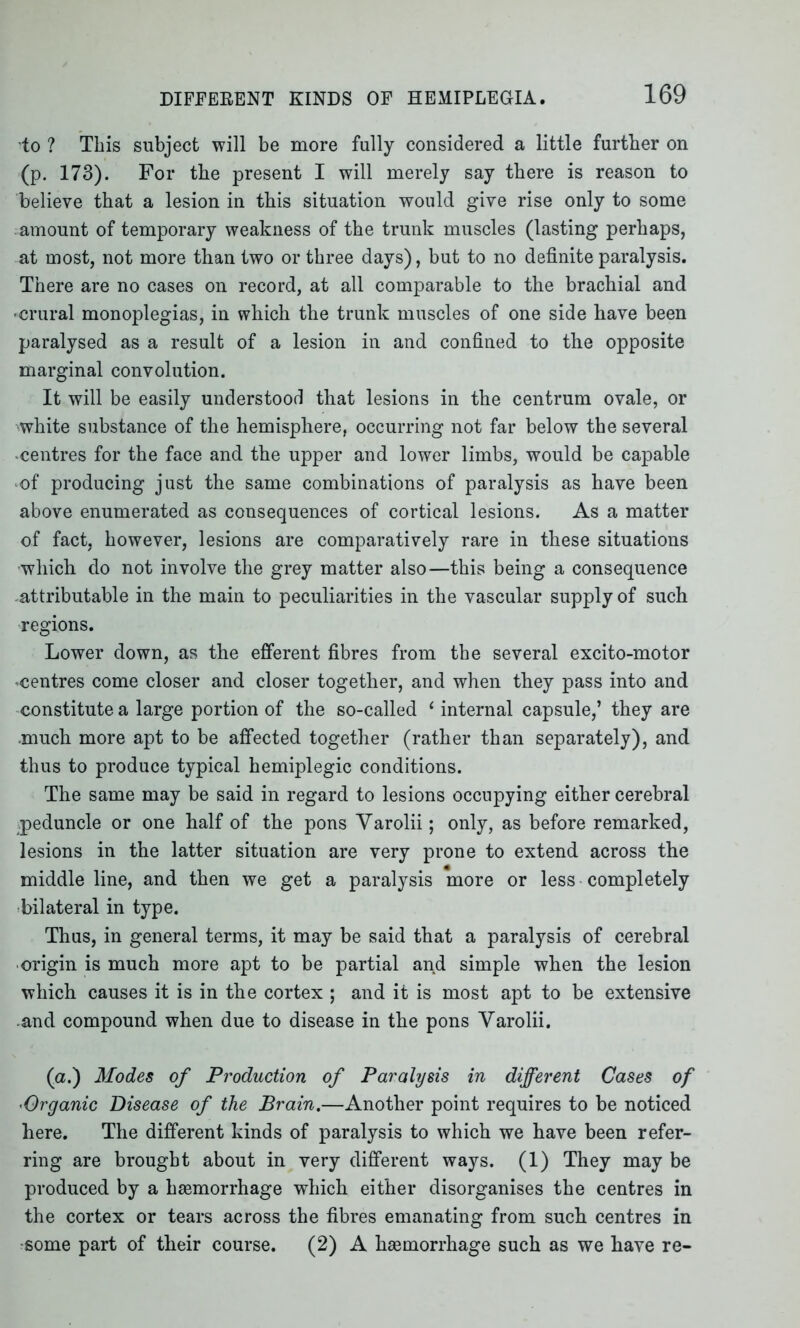 to ? This subject will be more fully considered a little further on (p. 173). For the present I will merely say there is reason to believe that a lesion in this situation would give rise only to some amount of temporary weakness of the trunk muscles (lasting perhaps, at most, not more than two or three days), but to no definite paralysis. There are no cases on record, at all comparable to the brachial and • crural monoplegias, in which the trunk muscles of one side have been paralysed as a result of a lesion in and confined to the opposite marginal convolution. It will be easily understood that lesions in the centrum ovale, or white substance of the hemisphere, occurring not far below the several centres for the face and the upper and lower limbs, would be capable of producing just the same combinations of paralysis as have been above enumerated as consequences of cortical lesions. As a matter of fact, however, lesions are comparatively rare in these situations which do not involve the grey matter also—this being a consequence .attributable in the main to peculiarities in the vascular supply of such regions. Lower down, as the efferent fibres from the several excito-motor -centres come closer and closer together, and when they pass into and constitute a large portion of the so-called 1 internal capsule,’ they are much more apt to be affected together (rather than separately), and thus to produce typical hemiplegic conditions. The same may be said in regard to lesions occupying either cerebral .peduncle or one half of the pons Yarolii; only, as before remarked, lesions in the latter situation are very prone to extend across the middle line, and then we get a paralysis more or less completely bilateral in type. Thus, in general terms, it may be said that a paralysis of cerebral origin is much more apt to be partial and simple when the lesion which causes it is in the cortex ; and it is most apt to be extensive and compound when due to disease in the pons Yarolii. (a.) Modes of Production of Paralysis in different Cases of •Organic Disease of the Brain.—Another point requires to be noticed here. The different kinds of paralysis to which we have been refer- ring are brought about in very different ways. (1) They may be produced by a hasmorrhage which either disorganises the centres in the cortex or tears across the fibres emanating from such centres in some part of their course. (2) A haemorrhage such as we have re-