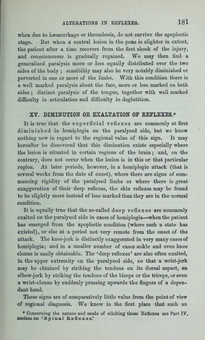 when due to haemorrhage or thrombosis, do not survive the apoplectic stage. But when a central lesion in the pons is slighter in extent, the patient after a time recovers from the first shock of the injury, and consciousness is gradually regained. We may then find a generalised paralysis more or less equally distributed over the two sides of the body ; sensibility may also be very notably diminished or perverted in one or more of the limbs. With this condition there is a well marked paralysis about the face, more or less marked on both sides ; distinct paralysis of the tongue, together with well marked difficulty in articulation and difficulty in deglutition. XV. DIMINUTION OR EXALTATION OF REFLEXES.* It is true that the superficial reflexes are commonly at first diminished in hemiplegia on the paralysed side, but we know nothing now in regard to the regional value of this sign. It may hereafter be discovered that this diminution exists especially where the lesion is situated in certain regions of the brain; and, on the contrary, does not occur when the lesion is in this or that particular region. At later periods, however, in a hemiplegic attack (that is several weeks from the date of onset), where there are signs of com- mencing rigidity of the paralysed limbs or where there is great exaggeration of their deep reflexes, the skin reflexes may be found to be slightly more instead of less marked than they are in the normal condition. It is equally true that the so-called deep reflexes are commonly exalted on the paralysed side in cases of hemiplegia—when the patient has emerged from the apoplectic condition (where such a state has existed), or else at a period not very remote from the onset of the attack. The knee-jerk is distinctly exaggerated in very many cases of hemiplegia; and in a smaller number of cases ankle and even knee clonus is easily obtainable. The ‘deep reflexes’ are also often exalted, in the upper extremity on the paralysed side, so that a wrist-jerk may be obtained by striking the tendons on its dorsal aspect, an elbow-jerk by striking the tendons of the biceps or the triceps, or even a wrist-clonus by suddenly pressing upwards the fingers of a depen- dant hand. These signs are of comparatively little value from the point of view of regional diagnosis. We know in the first place that such an * Concerning the nature and mode of eliciting these Reflexes see Part IV, section on ‘Spinal Reflexes.*