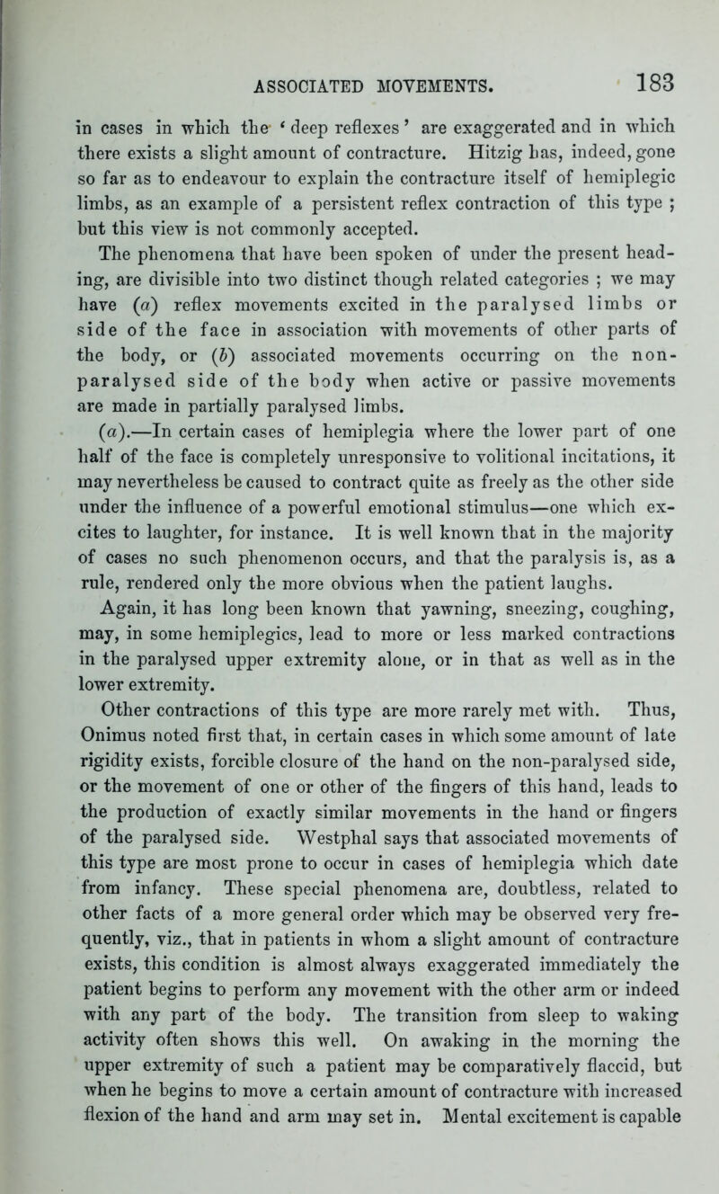 in cases in which the- ‘ deep reflexes ’ are exaggerated and in which there exists a slight amount of contracture. Hitzig has, indeed, gone so far as to endeavour to explain the contracture itself of hemiplegic limbs, as an example of a persistent reflex contraction of this type ; but this view is not commonly accepted. The phenomena that have been spoken of under the present head- ing, are divisible into two distinct though related categories ; we may have (a) reflex movements excited in the paralysed limbs or side of the face in association with movements of other parts of the body, or (b) associated movements occurring on the non- paralysed side of the body when active or passive movements are made in partially paralysed limbs. (a).—In certain cases of hemiplegia where the lower part of one half of the face is completely unresponsive to volitional incitations, it may nevertheless be caused to contract quite as freely as the other side under the influence of a powerful emotional stimulus—one which ex- cites to laughter, for instance. It is well known that in the majority of cases no such phenomenon occurs, and that the paralysis is, as a rule, rendered only the more obvious when the patient laughs. Again, it has long been known that yawning, sneezing, coughing, may, in some hemiplegics, lead to more or less marked contractions in the paralysed upper extremity alone, or in that as well as in the lower extremity. Other contractions of this type are more rarely met with. Thus, Onimus noted first that, in certain cases in which some amount of late rigidity exists, forcible closure of the hand on the non-paralysed side, or the movement of one or other of the fingers of this hand, leads to the production of exactly similar movements in the hand or fingers of the paralysed side. Westphal says that associated movements of this type are most prone to occur in cases of hemiplegia which date from infancy. These special phenomena are, doubtless, related to other facts of a more general order which may be observed very fre- quently, viz., that in patients in whom a slight amount of contracture exists, this condition is almost always exaggerated immediately the patient begins to perform any movement with the other arm or indeed with any part of the body. The transition from sleep to waking activity often shows this well. On awaking in the morning the upper extremity of such a patient may be comparatively flaccid, but when he begins to move a certain amount of contracture with increased flexion of the hand and arm may set in. Mental excitement is capable