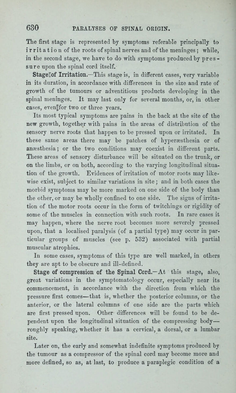 The first stage is represented by symptoms referable principally to irritation of the roots of spinal nerves and of the meninges; while, in the second stage, we have to do with symptoms produced by pres- sure upon the spinal cord itself. Stage!Iof Irritation.—This stage is, in different cases, very variable in its duration, in accordance with differences in the size and rate of growth of the tumours or adventitious products developing in the spinal meninges. It may last only for several months, or, in other cases, even|for two or three years. Its most typical symptoms are pains in the back at the site of the new growth, together with pains in the areas of distribution of the sensory nerve roots that happen to be pressed upon or irritated. In these same areas there may be patches of hyperaesthesia or of anaesthesia; or the two conditions may coexist in different parts. These areas of sensory disturbance will be situated on the trunk, or on the limbs, or on both, according to the varying longitudinal situa- tion of the growth. Evidences of irritation of motor roots may like- wise exist, subject to similar variations in site; and in both cases the morbid symptoms may be more marked on one side of the body than the other, or may be wholly confined to one side. The signs of irrita- tion of the motor roots occur in the form of twitchings or rigidity of some of the muscles in connection with such roots. In rare cases it may happen, where the nerve root becomes more severely pressed upon, that a localised paralysis (of a partial type) may occur in par- ticular groups of muscles (see p. 532) associated with partial muscular atrophies. In some cases, symptoms of this type are well marked, in others they are apt to be obscure and ill-defined. Stage of compression of the Spinal Cord.—At this stage, also, great variations in the symptomatology occur, especially near its commencement, in accordance with the direction from which the pressure first comes—that is, whether the posterior columns, or the anterior, or the lateral columns of one side are the parts which are first pressed upon. Other differences will be found to be de- pendent upon the longitudinal situation of the compressing body— roughly speaking, whether it has a cervical, a dorsal, or a lumbar site. Later on, the early and somewhat indefinite symptoms produced by the tumour as a compressor of the spinal cord may become more and more defined, so as, at last, to produce a paraplegic condition of a