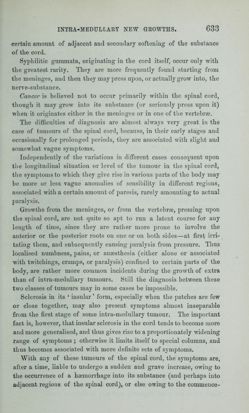 certain amount of adjacent and secondary softening of the substance of the cord. Syphilitic gummata, originating in the cord itself, occur only with the greatest rarity. They are more frequently found starting from the meninges, and then they may press upon, or actually grow into, the nerve-substance. Cancer is believed not to occur primarily within the spinal cord, though it may grow into its substance (or seriously press upon it) when it originates either in the meninges or in one of the vertebrae. The difficulties of diagnosis are almost always very great in the case of tumours of the spinal cord, because, in their early stages and occasionally for prolonged periods, they are associated with slight and somewhat vague symptoms. Independently of the variations in different cases consequent upon tlie longitudinal situation or level of the tumour in the spinal cord, the symptoms to which they give rise in various parts of the body may be more or less vague anomalies of sensibility in different regions, associated with a certain amount of paresis, rarely amounting to actual paralysis. Growths from the meninges, or from the vertebrae, pressing upon the spinal cord, are not quite so apt to run a latent course for any length of time, since they are rather more prone to involve the anterior or the posterior roots on one or on both sides—at first irri- tating them, and subsequently causing paralysis from pressure. Thus localised numbness, pains, or anaesthesia (either alone or associated with twitchings, cramps, or paralysis) confined to certain parts of the body, are rather more common incidents during the growth of extra than of intra-medullary tumours. Still the diagnosis between these two classes of tumours may in some cases be impossible. Sclerosis in its ‘ insular ’ form, especially when the patches are few or close together, may also present symptoms almost inseparable from the first stage of some intra-medullary tumour. The important fact is, however, that insular sclerosis in the cord tends to become more and more generalised, and thus gives rise to a proportionately widening range of symptoms ; otherwise it limits itself to special columns, and thus becomes associated with more definite sets of symptoms. With any of these tumours of the spinal cord, the symptoms are, after a time, liable to undergo a sudden and grave increase, owing to the occurrence of a haemorrhage into its substance (and perhaps into adjacent regions of the spinal cord), or else owing to the commence-