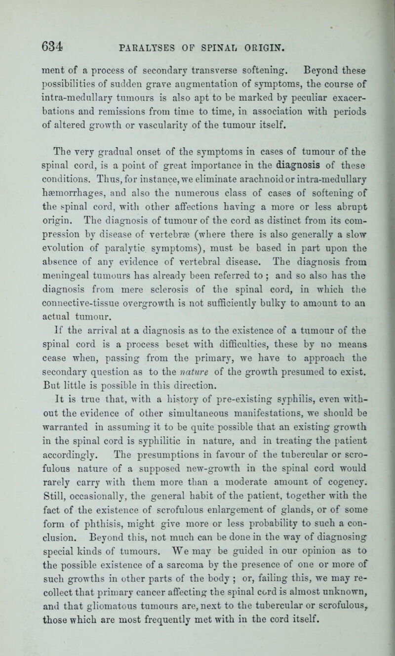 ment of a process of secondary transverse softening. Beyond these possibilities of sudden grave augmentation of symptoms, the course of intra-medullary tumours is also apt to be marked by peculiar exacer- bations and remissions from time to time, in association with periods of altered growth or vascularity of the tumour itself. The yery gradual onset of the symptoms in cases of tumour of the spinal cord, is a point of great importance in the diagnosis of these conditions. Thus, for instance, we eliminate arachnoid or intra-medullary haemorrhages, and also the numerous class of cases of softening of the spinal cord, with other affections having a more or less abrupt origin. The diagnosis of tumour of the cord as distinct from its com- pression by disease of vertebrae (where there is also generally a slow evolution of paralytic, symptoms), must be based in part upon the absence of any evidence of vertebral disease. The diagnosis from meningeal tumours has already been referred to ; and so also has the diagnosis from mere sclerosis of the spinal cord, in which the connective-tissue overgrowth is not sufficiently bulky to amount to an actual tumour. If the arrival at a diagnosis as to the existence of a tumour of the spinal cord is a process beset with difficulties, these by no means cease when, passing from the primary, we have to approach the secondary question as to the nature of the growth presumed to exist. But little is possible in this direction. It is true that, with a history of pre-existing syphilis, even with- out the evidence of other simultaneous manifestations, we should be warranted in assuming it to be quite possible that an existing growth in the spinal cord is syphilitic in nature, and in treating the patient accordingly. The presumptions in favour of the tubercular or scro- fulous nature of a supposed new-growth in the spinal cord would rarely carry with them more than a moderate amount of cogency. Still, occasionally, the general habit of the patient, together with the fact of the existence of scrofulous enlargement of glands, or of some form of phthisis, might give more or less probability to such a con- clusion. Beyond this, not much can be done in the way of diagnosing special kinds of tumours. We may be guided in our opinion as to the possible existence of a sarcoma by the presence of one or more of such growths in other parts of the body ; or, failing this, we may re- collect that primary cancer affecting the spinal cord is almost unknown, and that gliomatous tumours are, next to the tubercular or scrofulous,, those which are most frequently met with in the cord itself.