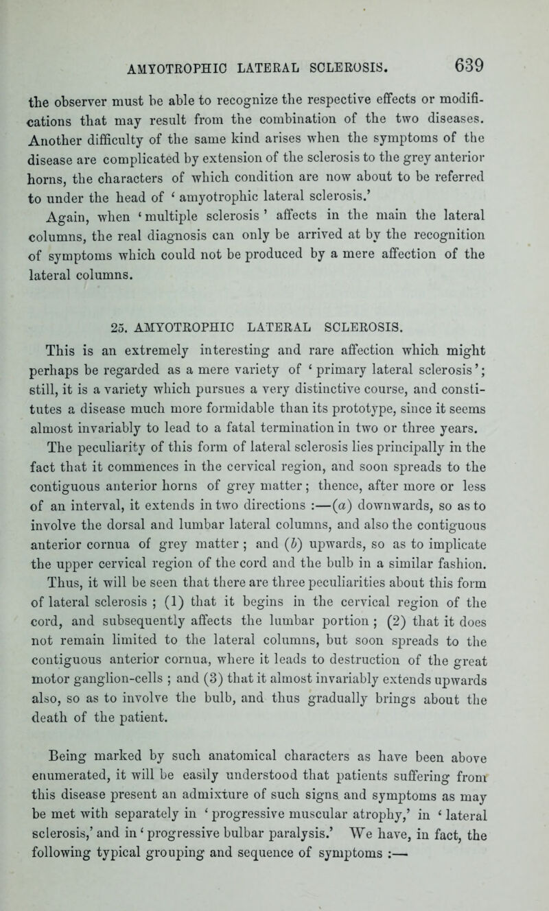 the observer must be able to recognize the respective effects or modifi- cations that may result from the combination of the two diseases. Another difficulty of the same kind arises when the symptoms of the disease are complicated by extension of the sclerosis to the grey anterior horns, the characters of which condition are now about to be referred to under the head of 1 amyotrophic lateral sclerosis.’ Again, when ‘ multiple sclerosis ’ affects in the main the lateral columns, the real diagnosis can only be arrived at by the recognition of symptoms which could not be produced by a mere affection of the lateral columns. 25. AMYOTROPHIC LATERAL SCLEROSIS. This is an extremely interesting and rare affection which might perhaps be regarded as a mere variety of 1 primary lateral sclerosis ’; still, it is a variety which pursues a very distinctive course, and consti- tutes a disease much more formidable than its prototype, since it seems almost invariably to lead to a fatal termination in two or three years. The peculiarity of this form of lateral sclerosis lies principally in the fact that it commences in the cervical region, and soon spreads to the contiguous anterior horns of grey matter; thence, after more or less of an interval, it extends in two directions :—(a) downwards, so as to involve the dorsal and lumbar lateral columns, and also the contiguous anterior cornua of grey matter ; and (b) upwards, so as to implicate the upper cervical region of the cord and the bulb in a similar fashion. Thus, it will be seen that there are three peculiarities about this form of lateral sclerosis ; (1) that it begins in the cervical region of the cord, and subsequently affects the lumbar portion ; (2) that it does not remain limited to the lateral columns, but soon spreads to the contiguous anterior cornua, where it leads to destruction of the great motor ganglion-cells ; and (3) that it almost invariably extends upwards also, so as to involve the bulb, and thus gradually brings about the death of the patient. Being marked by such anatomical characters as have been above enumerated, it will be easily understood that patients suffering from this disease present an admixture of such signs and symptoms as may be met with separately in ‘ progressive muscular atrophy,’ in ‘ lateral sclerosis,’ and in 1 progressive bulbar paralysis.’ We have, in fact, the following typical grouping and sequence of symptoms :—