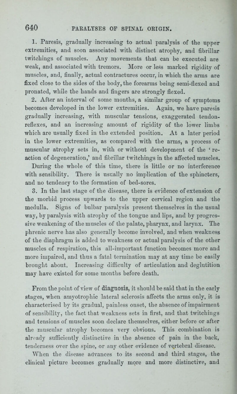 1. Paresis, gradually increasing to actual paralysis of the upper extremities, and soon associated with distinct atrophy, and fibrillar twitchings of muscles. Any movements that can be executed are weak, and associated with tremors. More or less marked rigidity of muscles, and, finally, actual contractures occur, in which the arms are fixed close to the sides of the body, the forearms being semi-flexed and pronated, while the hands and fingers are strongly flexed. 2. After an interval of some months, a similar group of symptoms becomes developed in the lower extremities. Again, we have paresis gradually increasing, with muscular tensions, exaggerated tendon- reflexes, and an increasing amount of rigidity of the lower limbs which are usually fixed in the extended position. At a later period in the lower extremities, as compared with the arms, a process of muscular atrophy sets in, with or without development of the ‘ re- action of degeneration,’ and fibrillar twitchings in the affected muscles. During the whole of this time, there is little or no interference with sensibility. There is usually no implication of the sphincters, and no tendency to the formation of bed-sores. 3. In the last stage of the disease, there is evidence of extension of the morbid process upwards to the upper cervical region and the medulla. Signs of bulbar paralysis present themselves in the usual way, by paralysis with atrophy of the tongue and lips, and by progres- sive weakening of the muscles of the palate, pharynx, and larynx. The phrenic nerve has also generally become involved, and when weakness of the diaphragm is added to weakness or actual paralysis of the other muscles of respiration, this all-important function becomes more and more impaired, and thus a fatal termination may at any time be easily brought about. Increasing difficulty of articulation and deglutition may have existed for some months before death. From the point of view of diagnosis, it should be said that in the early stages, when amyotrophic lateral sclerosis affects the arms only, it is characterised by its gradual, painless onset, the absence of impairment of sensibility, the fact that weakness sets in first, and that twitchings and tensions of muscles soon declare themselves, either before or after the muscular atrophy becomes very obvious. This combination is already sufficiently distinctive in the absence of pain in the back, tenderness over the spine, or any other evidence of vertebral disease. When the disease advances to its second and third stages, the clinical picture becomes gradually more and more distinctive, and