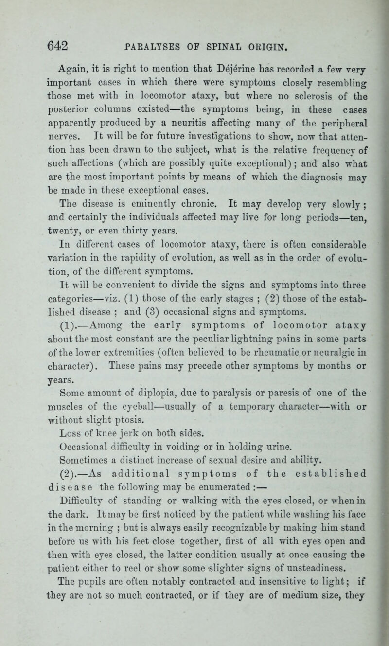 Again, it is right to mention that Dejerine has recorded a few very- important cases in which there were symptoms closely resembling those met with in locomotor ataxy, but where no sclerosis of the posterior columns existed—the symptoms being, in these cases apparently produced by a neuritis affecting many of the peripheral nerves. It will be for future investigations to show, now that atten- tion has been drawn to the subject, what is the relative frequency of such affections (which are possibly quite exceptional); and also what are the most important points by means of which the diagnosis may be made in these exceptional cases. The disease is eminently chronic. It may develop very slowly; and certainly the individuals affected may live for long periods—ten, twenty, or even thirty years. In different cases of locomotor ataxy, there is often considerable variation in the rapidity of evolution, as well as in the order of evolu- tion, of the different symptoms. It will be convenient to divide the signs and symptoms into three categories—viz. (1) those of the early stages ; (2) those of the estab- lished disease ; and (3) occasional signs and symptoms. (1) .—Among the early symptoms of locomotor ataxy about the most constant are the peculiar lightning pains in some parts of the lower extremities (often believed to be rheumatic or neuralgic in character). These pains may precede other symptoms by months or years. Some amount of diplopia, due to paralysis or paresis of one of the muscles of the eyeball—usually of a temporary character—with or without slight ptosis. Loss of knee jerk on both sides. Occasional difficulty in voiding or in holding urine. Sometimes a distinct increase of sexual desire and ability. (2) .—As additional symptoms of the established disease the following may be enumerated :— Difficulty of standing or walking with the eyes closed, or when in the dark. It may be first noticed by the patient while washing his face in the morning ; but is always easily recognizable by making him stand before us with his feet close together, first of all with eyes open and then with eyes closed, the latter condition usually at once causing the patient either to reel or show some -slighter signs of unsteadiness. The pupils are often notably contracted and insensitive to light; if they are not so much contracted, or if they are of medium size, they