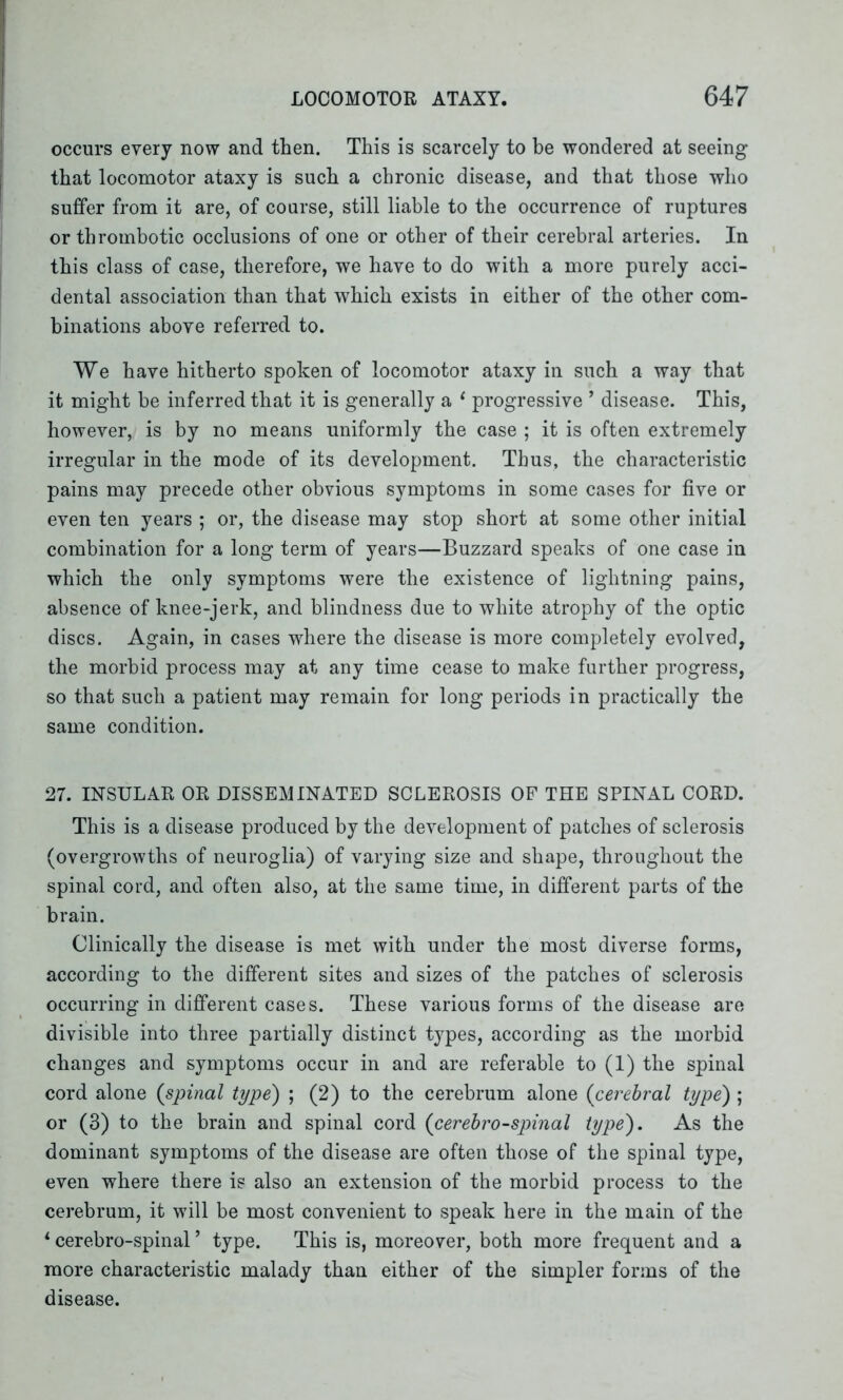 occurs every now and then. This is scarcely to be wondered at seeing that locomotor ataxy is such a chronic disease, and that those who suffer from it are, of course, still liable to the occurrence of ruptures or thrombotic occlusions of one or other of their cerebral arteries. In this class of case, therefore, we have to do with a more purely acci- dental association than that which exists in either of the other com- binations above referred to. We have hitherto spoken of locomotor ataxy in such a way that it might be inferred that it is generally a 1 progressive ’ disease. This, however, is by no means uniformly the case ; it is often extremely irregular in the mode of its development. Thus, the characteristic pains may precede other obvious symptoms in some cases for five or even ten years ; or, the disease may stop short at some other initial combination for a long term of years—Buzzard speaks of one case in which the only symptoms were the existence of lightning pains, absence of knee-jerk, and blindness due to white atrophy of the optic discs. Again, in cases where the disease is more completely evolved, the morbid process may at any time cease to make further progress, so that such a patient may remain for long periods in practically the same condition. 27. INSULAR OR DISSEMINATED SCLEROSIS OF THE SPINAL CORD. This is a disease produced by the development of patches of sclerosis (overgrowths of neuroglia) of varying size and shape, throughout the spinal cord, and often also, at the same time, in different parts of the brain. Clinically the disease is met with under the most diverse forms, according to the different sites and sizes of the patches of sclerosis occurring in different cases. These various forms of the disease are divisible into three partially distinct types, according as the morbid changes and symptoms occur in and are referable to (1) the spinal cord alone (spinal type) ; (2) to the cerebrum alone (cerebral type) ; or (3) to the brain and spinal cord (cerebrospinal type). As the dominant symptoms of the disease are often those of the spinal type, even where there is also an extension of the morbid process to the cerebrum, it will be most convenient to speak here in the main of the 1 cerebro-spinal ’ type. This is, moreover, both more frequent and a more characteristic malady than either of the simpler forms of the disease.