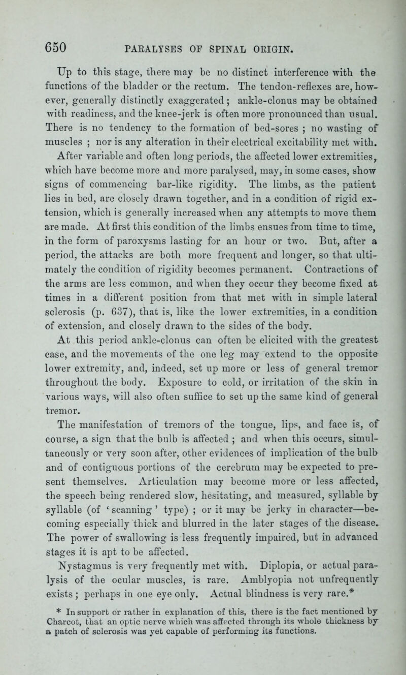 Up to this stage, there may be no distinct interference with the functions of the bladder or the rectum. The tendon-reflexes are, how- ever, generally distinctly exaggerated; ankle-clonus may be obtained with readiness, and the knee-jerk is often more pronounced than usual. There is no tendency to the formation of bed-sores ; no wasting of muscles ; nor is any alteration in their electrical excitability met with. After variable and often long periods, the affected lower extremities,, which have become more and more paralysed, may, in some cases, show signs of commencing bar-like rigidity. The limbs, as the patient lies in bed, are closely drawn together, and in a condition of rigid ex- tension, which is generally increased when any attempts to move them are made. At first this condition of the limbs ensues from time to time, in the form of paroxysms lasting for an hour or two. But, after a period, the attacks are both more frequent and longer, so that ulti- mately the condition of rigidity becomes permanent. Contractions of the arms are less common, and when they occur they become fixed at times in a different position from that met with in simple lateral sclerosis (p. 637), that is, like the lower extremities, in a condition of extension, and closely drawn to the sides of the body. At this period ankle-clonus can often be elicited with the greatest ease, and the movements of the one leg may extend to the opposite- lower extremity, and, indeed, set up more or less of general tremor throughout the body. Exposure to cold, or irritation of the skin in various ways, will also often suffice to set up the same kind of general tremor. The manifestation of tremors of the tongue, lips, and face is, of course, a sign that the bulb is affected ; and when this occurs, simul- taneously or very soon after, other evidences of implication of the bulb and of contiguous portions of the cerebrum may be expected to pre- sent themselves. Articulation may become more or less affected, the speech being rendered slow, hesitating, and measured, syllable by syllable (of ‘ scanning ’ type) ; or it may be jerky in character—be- coming especially thick and blurred in the later stages of the disease- The power of swallowing is less frequently impaired, but in advanced stages it is apt to be affected. Nystagmus is very frequently met with. Diplopia, or actual para- lysis of the ocular muscles, is rare. Amblyopia not unfrequently exists ; perhaps in one eye only. Actual blindness is very rare.* * In support or rather in explanation of this, there is the fact mentioned by Charcot, that an optic nerve which was affected through its whole thickness by a patch of sclerosis w7as yet capable of performing its functions.