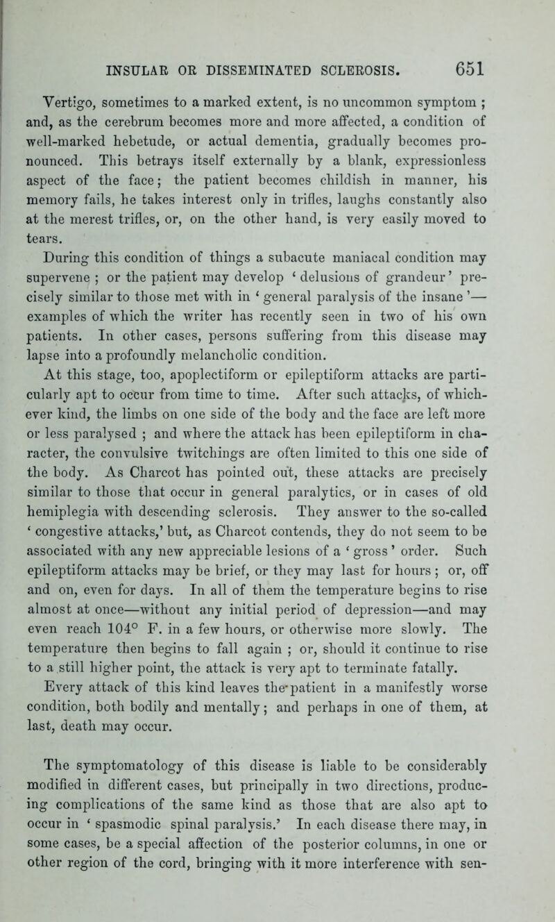 Vertigo, sometimes to a marked extent, is no uncommon symptom ; and, as the cerebrum becomes more and more affected, a condition of well-marked hebetude, or actual dementia, gradually becomes pro- nounced. This betrays itself externally by a blank, expressionless aspect of the face; the patient becomes childish in manner, bis memory fails, he takes interest only in trifles, laughs constantly also at the merest trifles, or, on the other hand, is very easily moved to tears. During this condition of things a subacute maniacal condition may supervene ; or the patient may develop * delusions of grandeur’ pre- cisely similar to those met with in 1 general paralysis of the insane ’— examples of which the writer has recently seen in two of his own patients. In other cases, persons suffering from this disease may lapse into a profoundly melancholic condition. At this stage, too, apoplectiform or epileptiform attacks are parti- cularly apt to occur from time to time. After such attacks, of which- ever kind, the limbs on one side of the body and the face are left more or less paralysed ; and where the attack has been epileptiform in cha- racter, the convulsive twitchings are often limited to this one side of the body. As Charcot has pointed out, these attacks are precisely similar to those that occur in general paralytics, or in cases of old hemiplegia with descending sclerosis. They answer to the so-called ‘ congestive attacks,’ but, as Charcot contends, they do not seem to be associated with any new appreciable lesions of a * gross ’ order. Such epileptiform attacks may be brief, or they may last for hours ; or, off and on, even for days. In all of them the temperature begins to rise almost at once—without any initial period of depression—and may even reach 104° F. in a few hours, or otherwise more slowly. The temperature then begins to fall again ; or, should it continue to rise to a still higher point, the attack is very apt to terminate fatally. Every attack of this kind leaves the-patient in a manifestly worse condition, both bodily and mentally; and perhaps in one of them, at last, death may occur. The symptomatology of this disease is liable to be considerably modified in different cases, but principally in two directions, produc- ing complications of the same kind as those that are also apt to occur in ‘ spasmodic spinal paralysis.’ In each disease there may, in some cases, be a special affection of the posterior columns, in one or other region of the cord, bringing with it more interference with sen-