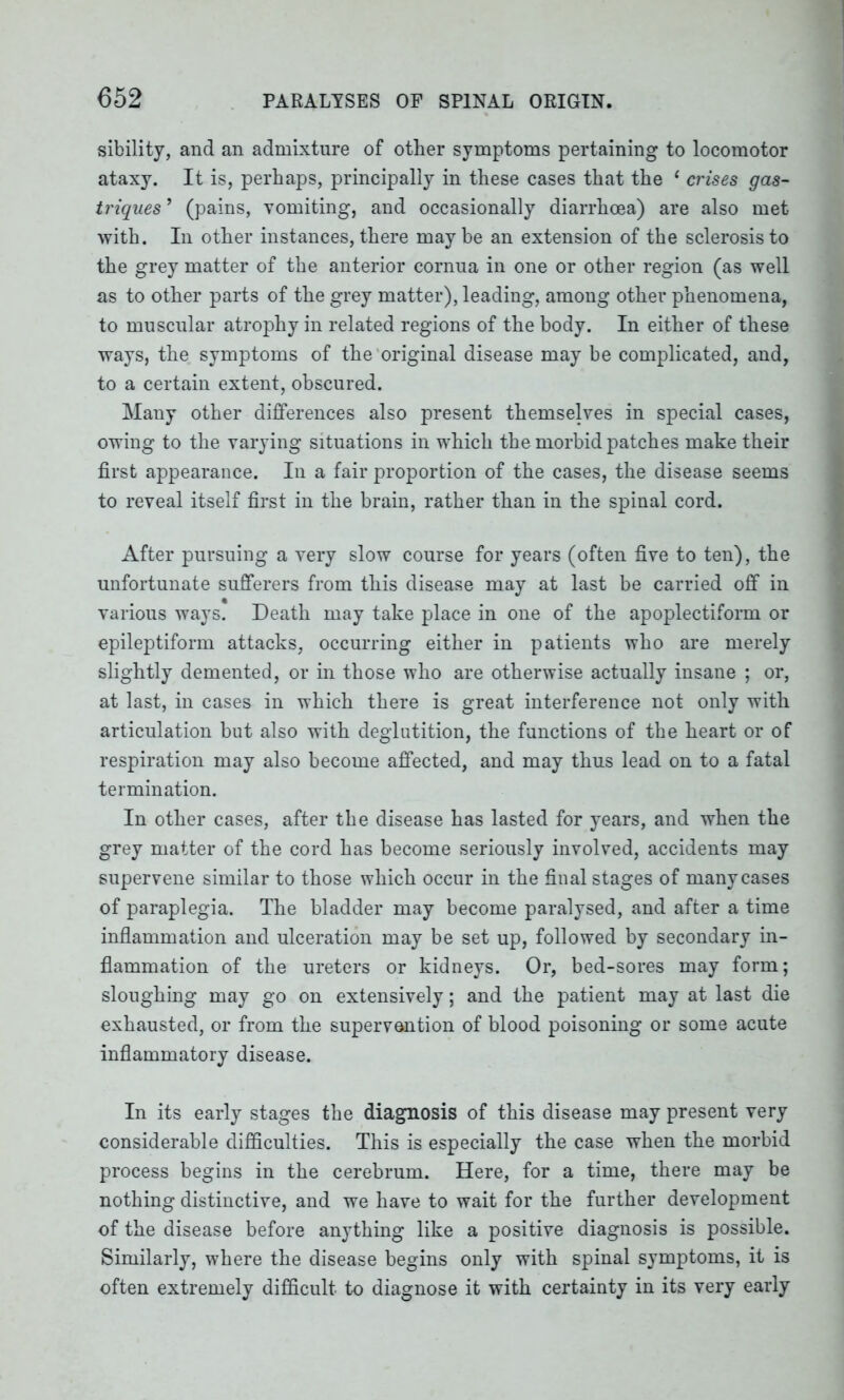 sibility, and an admixture of other symptoms pertaining to locomotor ataxy. It is, perhaps, principally in these cases that the 1 crises gas- triques ’ (pains, vomiting, and occasionally diarrhoea) are also met with. In other instances, there may be an extension of the sclerosis to the grey matter of the anterior cornua in one or other region (as well as to other parts of the grey matter), leading, among other phenomena, to muscular atrophy in related regions of the body. In either of these ways, the symptoms of the original disease may be complicated, and, to a certain extent, obscured. Many other differences also present themselves in special cases, owing to the varying situations in which the morbid patches make their first appearance. In a fair proportion of the cases, the disease seems to reveal itself first in the brain, rather than in the spinal cord. After pursuing a very slow course for years (often five to ten), the unfortunate sufferers from this disease may at last be carried off in various ways. Death may take place in one of the apoplectiform or epileptiform attacks, occurring either in patients who are merely slightly demented, or in those who are otherwise actually insane ; or, at last, in cases in which there is great interference not only with articulation but also with deglutition, the functions of the heart or of respiration may also become affected, and may thus lead on to a fatal termination. In other cases, after the disease has lasted for years, and when the grey matter of the cord has become seriously involved, accidents may supervene similar to those which occur in the final stages of many cases of paraplegia. The bladder may become paralysed, and after a time inflammation and ulceration may be set up, followed by secondary in- flammation of the ureters or kidneys. Or, bed-sores may form; sloughing may go on extensively; and the patient may at last die exhausted, or from the supervention of blood poisoning or some acute inflammatory disease. In its early stages the diagnosis of this disease may present very considerable difficulties. This is especially the case when the morbid process begins in the cerebrum. Here, for a time, there may be nothing distinctive, and we have to wait for the further development of the disease before anything like a positive diagnosis is possible. Similarly, where the disease begins only with spinal symptoms, it is often extremely difficult to diagnose it with certainty in its very early