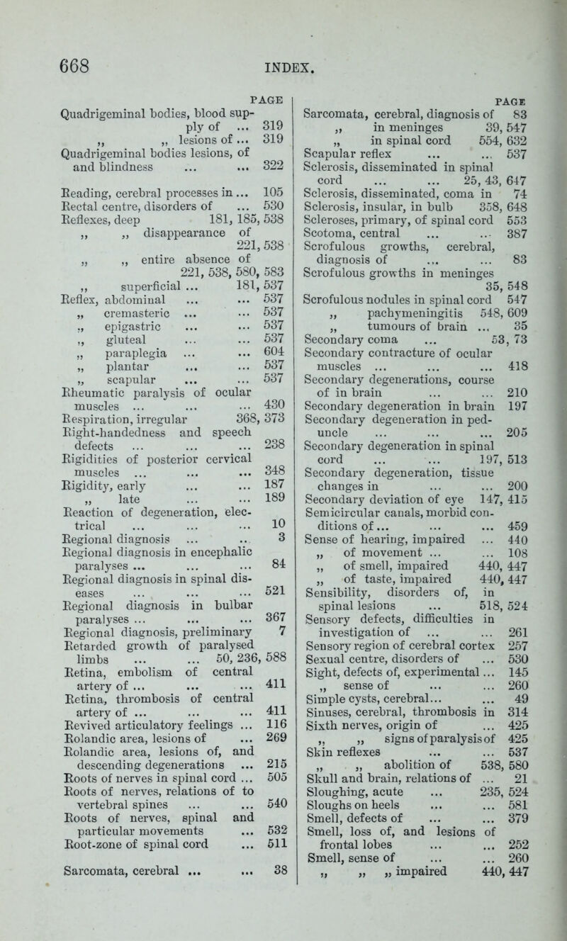 PAGE Quadrigeminal bodies, blood sup- ply of ... 319 „ „ lesions of ... 319 Quadrigeminal bodies lesions, of and blindness ... ... 322 Heading, cerebral processes in ... 105 Rectal centre, disorders of ... 530 Reflexes, deep 181, 185, 538 ,, „ disappearance of 221, 538 „ „ entire absence of 221, 538, 580, 583 ,, superficial ... 181,537 Reflex, abdominal ... ... 537 „ cremasteric ... ••• 537 ,, epigastric ... ••• 537 ,, gluteal ... ... 537 „ paraplegia ... ••• 604 „ plantar ... ... 537 „ scapular ... ... 537 Rheumatic paralysis of ocular muscles ... ... ••• 430 Respiration, irregular 368, 373 Right-handedness and speech defects ... ... ... 238 Rigidities of posterior cervical muscles ... ... ... 348 Rigidity, early ... ... 187 „ late ... ... 189 Reaction of degeneration, elec- trical ... ... ••• 16 Regional diagnosis ... .. 3 Regional diagnosis in encephalic paralyses ... ... ... 84 Regional diagnosis in spinal dis- eases ... ... ... 521 Regional diagnosis in bulbar paralyses ... ... ... 367 Regional diagnosis, preliminary 7 Retarded growth of paralysed limbs ... ... 50,236, 588 Retina, embolism of central artery of ... ... ••• 411 Retina, thrombosis of central artery of ... ... ... 411 Revived articulatory feelings ... 116 Rolandic area, lesions of ... 269 Rolandic area, lesions of, and descending degenerations ... 215 Roots of nerves in spinal cord ... 505 Roots of nerves, relations of to vertebral spines ... ... 540 Roots of nerves, spinal and particular movements ... 532 Root-zone of spinal cord ... 511 38 PAGE Sarcomata, cerebral, diagnosis of 83 „ in meninges 39,547 „ in spinal cord 554, 632 Scapular reflex ... ... 537 Sclerosis, disseminated in spinal cord ... ... 25,43,647 Sclerosis, disseminated, coma in 74 Sclerosis, insular, in bulb 358, 648 Scleroses, primary, of spinal cord 553 Scotoma, central ... .. 387 Scrofulous growths, cerebral, diagnosis of ... ... 83 Scrofulous growths in meninges 35, 548 Scrofulous nodules in spinal cord 547 „ pachymeningitis 548,609 „ tumours of brain ... 35 Secondary coma ... 53,73 Secondary contracture of ocular muscles ... ... ... 418 Secondary degenerations, course of in brain ... ... 210 Secondary degeneration in brain 197 Secondary degeneration in ped- uncle ... ... ... 205 Secondary degeneration in spinal cord ... ... 197, 513 Secondary degeneration, tissue changes in ... ... 200 Secondary deviation of eye 147, 415 Semicircular canals, morbid con- ditionsof... ... ... 459 Sense of hearing, impaired ... 440 „ of movement ... ... 108 „ of smell, impaired 440, 447 „ of taste, impaired 440,447 Sensibility, disorders of, in spinal lesions ... 518,524 Sensory defects, difficulties in investigation of ... ... 261 Sensory region of cerebral cortex 257 Sexual centre, disorders of ... 530 Sight, defects of, experimental... 145 „ sense of ... ... 260 Simple cysts, cerebral... ... 49 Sinuses, cerebral, thrombosis in 314 Sixth nerves, origin of ... 425 „ „ signs of paralysis of 425 Skin reflexes ... ... 537 „ „ abolition of 538, 580 Skull and brain, relations of ... 21 Sloughing, acute ... 235, 524 Sloughs on heels ... ... 581 Smell, defects of ... ... 379 Smell, loss of, and lesions of frontal lobes ... ... 252 Smell, sense of ... ... 260 „ „ impaired 440,447 Sarcomata, cerebral ... >»