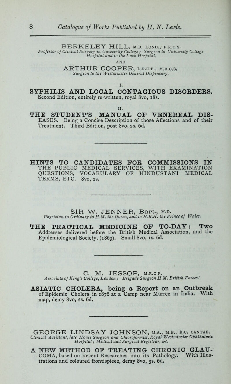 BERKELEY HILL, m.b. lond., f.r.c.s. Professor of Clinical Surgery in University College ; Surgeon to University College Hospital and to the Lock Hospital. AND ARTHUR COOPER, l.r.c.p., m.r.c.s. Surgeon to the Westminster General Dispensary. I. SYPHILIS AND LOCAL CONTAGIOUS DISORDERS. Second Edition, entirely re-written, royal 8vo, 18s. ii. THE STUDENT’S MANUAL OF VENEREAL DIS- EASES. Being a Concise Description of those Affections and of their Treatment. Third Edition, post 8vo, 2S. 6d. HINTS TO CANDIDATES FOR COMMISSIONS IN THE PUBLIC MEDICAL SERVICES, WITH EXAMINATION QUESTIONS, VOCABULARY OF HINDUSTANI MEDICAL TERMS, ETC. 8vo, 2S. SIR W. JENNER, Bart., m.d. Physician in Ordinary to H.M. the Queen, and to H.R.H. the Prince oj Wales. THE PRACTICAL MEDICINE OF TO-DAY: Two Addresses delivered before the British Medical Association, and the Epidemiological Society, (1869). Small 8vo, is. 6d. C. M. JESSOP, m.r.cp. Associate of King's College, London ; Brigade Surgeon H.M. British Forces. 1 ASIATIC CHOLERA, being a Report on an Outbreak of Epidemic Cholera in 1876 at a Camp near Murree in India. With map, demy 8vo, 2s. 6d. GEORGE LINDSAY JOHNSON, m.a., m.b., b,c. cantab. Clinical Assistant, late House Surgeon and Chloroformist, Royal Westminster Ophthalmic Hospital; Medical and Surgical Registrar, &c. A NEW METHOD OF TREATING CHRONIC GLAU- COMA, based on Recent Researches into its Pathologyi With Illus- trations and coloured frontispiece, demy 8vo, 3s. 6d.