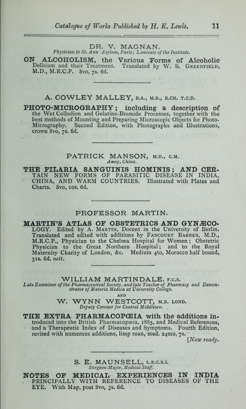 DR. V. MAGNAN. Physician to St. Ann Asylum, Paris; Laureate of the Institute. ON ALCOHOLISM, the Various Forms of Alcoholic Delirium and their Treatment. Translated by W. S. Greenfield, M.D., M.R.C.P. 8vo, 7s. 6d. A. COWLEY MALLEY, b.a., m.b., b.ch. t.c.d. PHOTO-MICROGRAPHY; including a description of the Wet Collodion and Gelatino-Bromide Processes, together with the best methods of Mounting and Preparing Microscopic Objects for Photo- Micrography. Second Edition, with Photographs and Illustrations, crown 8vo, 7s. 6d. PATRICK MANSON, m.d., c.m. A moy, China. THE FILARIA SANGUINIS HOMINIS; AND CER- TAIN NEW FORMS OF PARASITIC DISEASE IN INDIA, CHINA, AND WARM COUNTRIES. Illustrated with Plates and Charts. 8vo, 10s. 6d. PROFESSOR MARTIN. MARTIN’S ATLAS OF OBSTETRICS AND GYNAECO- LOGY. Edited by A. Martin, Docent in the University of Berlin. Translated and edited with additions by Fancourt Barnes, M.D., M.R.C.P., Physician to the Chelsea Hospital for Women; Obstetric Physician to the Great Northern Hospital; and to the Royal Maternity Charity of London, &c. Medium 4to, Morocco half bound, 3is. 6d. nett. WILLIAM MARTINDALE, f.c.s. Late Examiner of the Pharmaceutical Society, and late Teacher of Pharmacy and Demon- strator of Materia Medica at University College. AND W. WYNN WESTCOTT, m.b. lond. Deputy Coroner for Central Middlesex. THE EXTRA PHARMACOPOEIA with the additions in- troduced into the British Pharmacopoeia, 1885, and Medical References, and a Therapeutic Index of Diseases and Symptoms. Fourth Edition, revised with numerous additions, limp roan, med. 24010, 7s. [Now ready. S. E. MAUNSELL, l.r.c.s.i. Surgeon-Major, Medical Staff. NOTES OF MEDICAL EXPERIENCES IN INDIA PRINCIPALLY WITH REFERENCE TO DISEASES OF THE EYE. With Map, post 8vo, 3s. 6d.