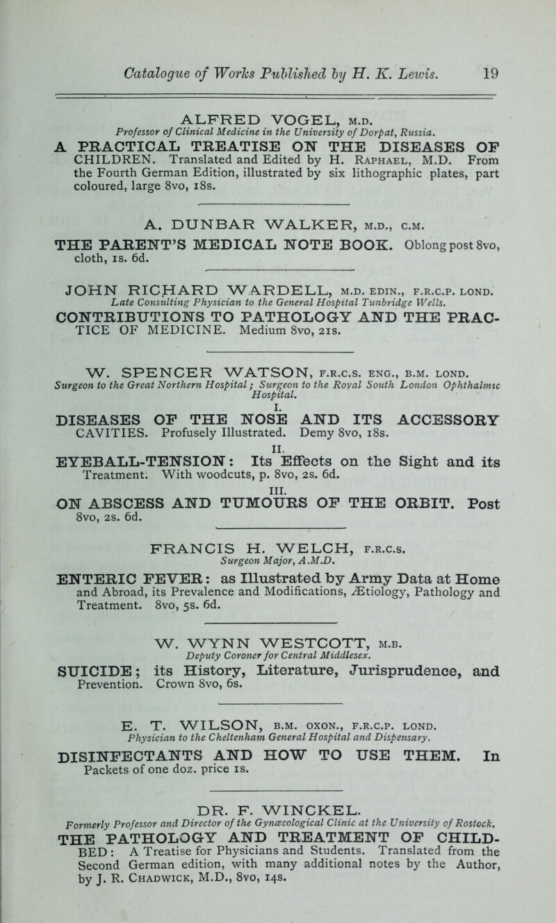 ALFRED VOGEL, m.d. Professor of Clinical Medicine in the University of Dorpat, Russia. A PRACTICAL TREATISE ON THE DISEASES OF CHILDREN. Translated and Edited by H. Raphael, M.D. From the Fourth German Edition, illustrated by six lithographic plates, part coloured, large 8vo, 18s. A. DUNBAR WALKER, m.d., c.m. THE PARENT’S MEDICAL NOTE BOOK. Oblong post 8vo, cloth, is. 6d. JOHN RICHARD WARDELL, m.d. edin., f.r.c.p. lond. Late Consulting Physician to the General Hospital Tunbridge Wells. CONTRIBUTIONS TO PATHOLOGY AND THE PRAC- TICE OF MEDICINE. Medium 8vo, 21s. W. SPENCER WATSON, f.r.c.s. eng., b.m. lond. Surgeon to the Great Northern Hospital; Surgeon to the Royal South London Ophthalmic Hospital. DISEASES OF THE NOSE AND ITS ACCESSORY CAVITIES. Profusely Illustrated. Demy 8vo, 18s. II. EYEBALL-TENSION: Its Effects on the Sight and its Treatment. With woodcuts, p. 8vo, 2s. 6d. III. ON ABSCESS AND TUMOURS OF THE ORBIT. Post 8vo, 2s. 6d. FRANCIS H. WELCH, f.r.c.s. Surgeon Major, A.M.D. ENTERIC FEVER: as Illustrated by Army Data at Home and Abroad, its Prevalence and Modifications, ^Etiology, Pathology and Treatment. 8vo, 5s. fid. W. WYNN WESTCOTT, m.b. Deputy Coroner for Central Middlesex. SUICIDE; its History, Literature, Jurisprudence, and Prevention. Crown 8vo, 6s. E. T. WILSON, b.m. oxon., f.r.c.p. lond. Physician to the Cheltenham General Hospital and Dispensary. DISINFECTANTS AND HOW TO USE THEM. In Packets of one doz. price is. DR. F. WINCKEL. Formerly Professor and Director of the Gynecological Clinic at the University of Rostock. THE PATHOLOGY AND TREATMENT OF CHILD- BED : A Treatise for Physicians and Students. Translated from the Second German edition, with many additional notes by the Author, by J. R. Chadwick, M.D., 8vo, 14s.