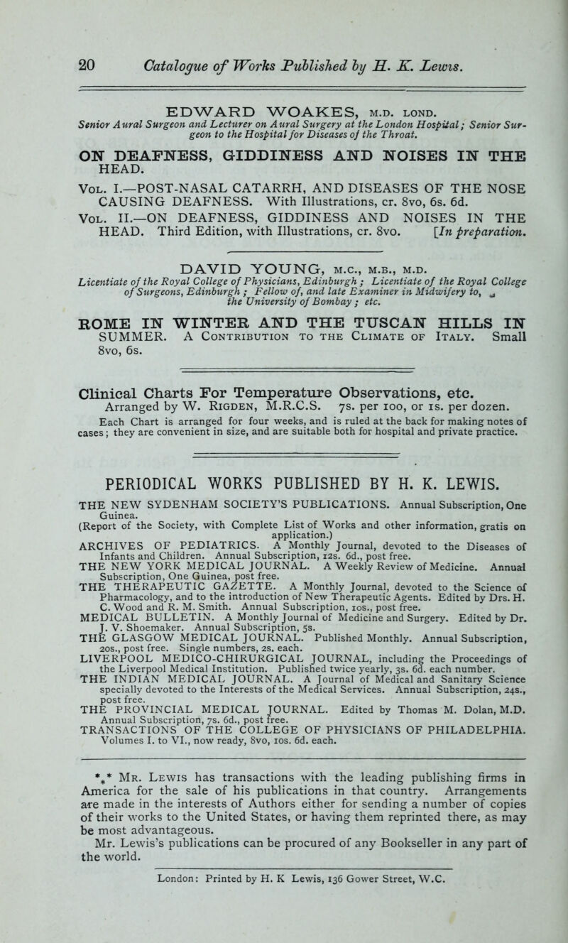 EDWARD WOAKES, m.d. lond. Senior Aural Surgeon and Lecturer on Aural Surgery at the London Hospital; Senior Sur- geon to the Hospital for Diseases of the Throat. ON DEAFNESS, GIDDINESS AND NOISES IN THE HEAD. Vol. I.—POST-NASAL CATARRH, AND DISEASES OF THE NOSE CAUSING DEAFNESS. With Illustrations, cr. 8vo, 6s. 6d. Vol. II.—ON DEAFNESS, GIDDINESS AND NOISES IN THE HEAD. Third Edition, with Illustrations, cr. 8vo. [In preparation. DAVID YOUNG, m.c., m.b., m.d. Licentiate of the Royal College of Physicians, Edinburgh ; Licentiate of the Royal College of Surgeons, Edinburgh ; Fellow of, and late Examiner in Midwifery to, u the University of Bombay ; etc. ROME IN WINTER AND THE TUSCAN HILLS IN SUMMER. A Contribution to the Climate of Italy. Small 8vo, 6s. Clinical Charts For Temperature Observations, etc. Arranged by W. Rigden, M.R.C.S. 7s. per 100, or is. per dozen. Each Chart is arranged for four weeks, and is ruled at the back for making notes of cases; they are convenient in size, and are suitable both for hospital and private practice. PERIODICAL WORKS PUBLISHED BY H. K. LEWIS. THE NEW SYDENHAM SOCIETY’S PUBLICATIONS. Annual Subscription, One Guinea. (Report of the Society, with Complete List of Works and other information, gratis on application.) ARCHIVES OF PEDIATRICS. A Monthly Journal, devoted to the Diseases of Infants and Children. Annual Subscription, 12s. 6d., post free. THE NEW YORK MEDICAL JOURNAL. A Weekly Review of Medicine. Annual Subscription, One Guinea, post free. THE THERAPEUTIC GAZETTE. A Monthly Journal, devoted to the Science of Pharmacology, and to the introduction of New Therapeutic Agents. Edited by Drs. H. C. Wood and R. M. Smith. Annual Subscription, 10s., post free. MEDICAL BULLETIN. A Monthly Journal of Medicine and Surgery. Edited by Dr. J. V. Shoemaker. Annual Subscription, 5s. THE GLASGOW MEDICAL JOURNAL. Published Monthly. Annual Subscription, 20s., post free. Single numbers, 2s. each. LIVERPOOL MEDICO-CHIRURGICAL JOURNAL, including the Proceedings of the Liverpool Medical Institution. Published twice yearly, 3s. 6d. each number. THE INDIAN MEDICAL JOURNAL. A Journal of Medical and Sanitary Science specially devoted to the Interests of the Medical Services. Annual Subscription, 24s., post free. THE PROVINCIAL MEDICAL JOURNAL. Edited by Thomas M. Dolan, M.D. Annual Subscription, 7s. 6d., post free. TRANSACTIONS OF THE COLLEGE OF PHYSICIANS OF PHILADELPHIA. Volumes I. to VI., now ready, 8vo, 10s. 6d. each. %* Mr. Lewis has transactions with the leading publishing firms in America for the sale of his publications in that country. Arrangements are made in the interests of Authors either for sending a number of copies of their works to the United States, or having them reprinted there, as may be most advantageous. Mr. Lewis’s publications can be procured of any Bookseller in any part of the world. London: Printed by H. K Lewis, 136 Gower Street, W.C.