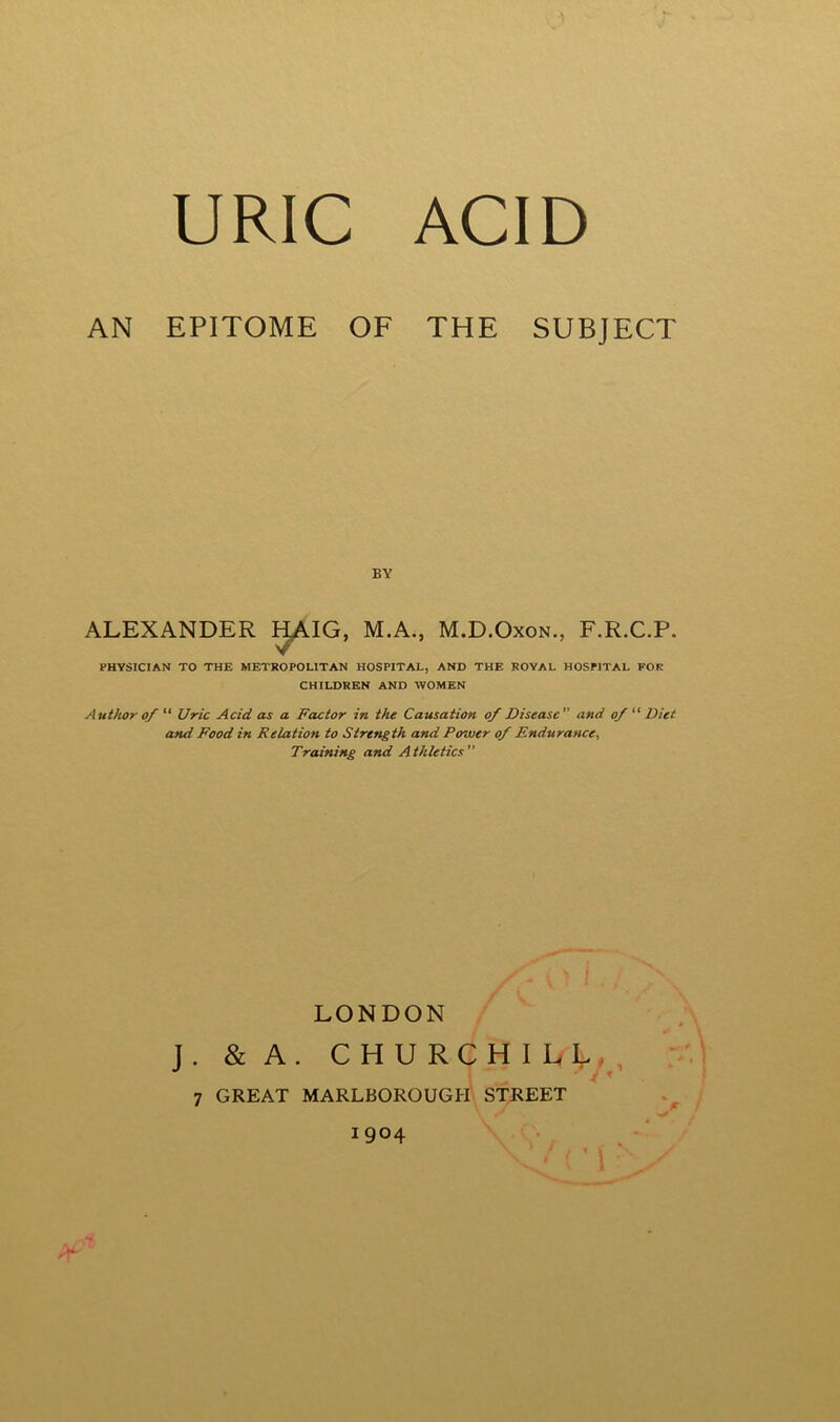 AN EPITOME OF THE SUBJECT ALEXANDER HAIG, M.A., M.D.Oxon., F.R.C.P. PHYSICIAN TO THE METROPOLITAN HOSPITAL, AND THE ROYAL HOSPITAL FOR CHILDREN AND WOMEN Author of  Uric Acid as a Factor in the Causation of Disease and ofDiet and Food in Relation to Strength and Power of Endurance, Training and Athletics BY LONDON J. & A. 7 GREAT MARLBOROUGH STREET 1904