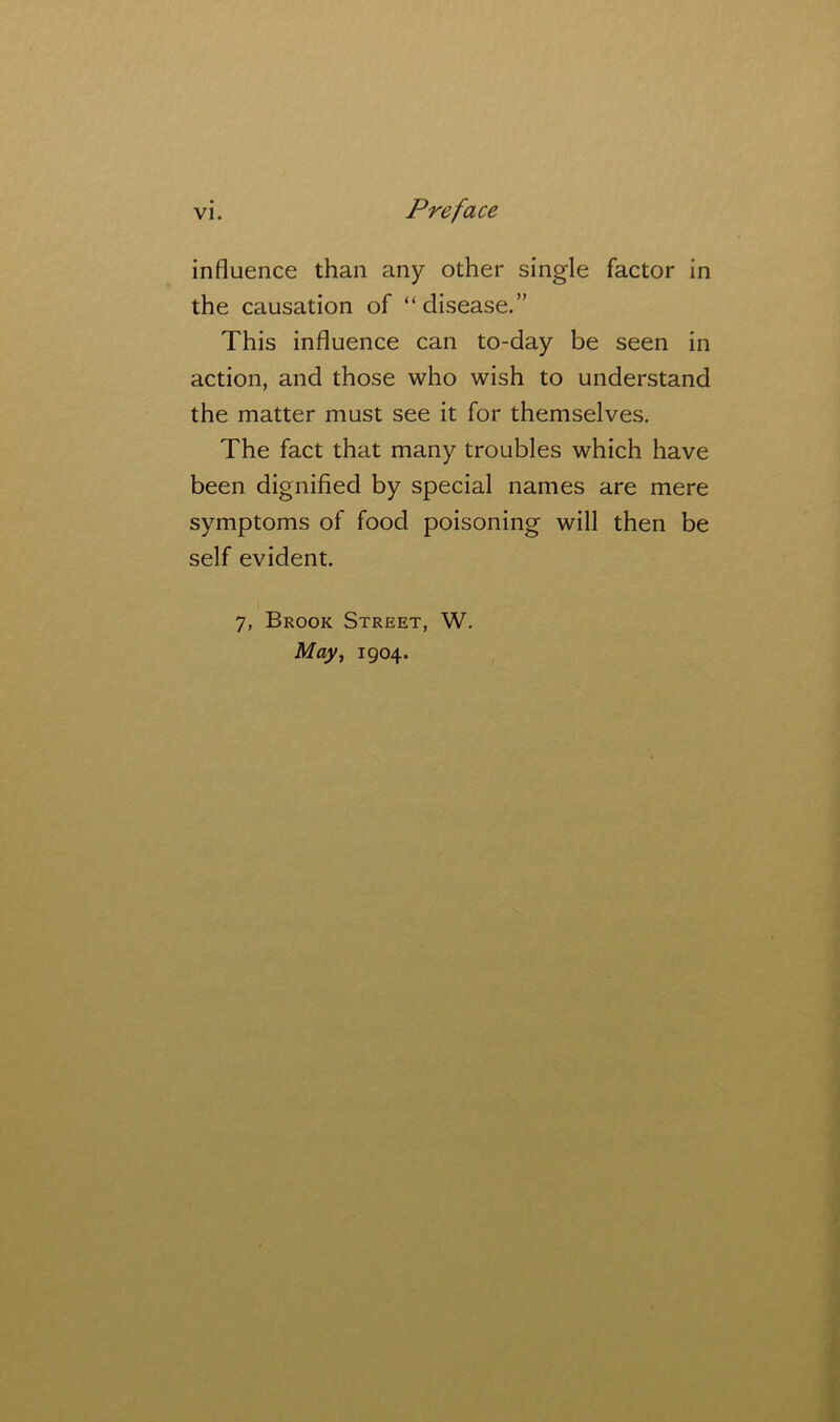 influence than any other single factor in the causation of “disease.” This influence can to-day be seen in action, and those who wish to understand the matter must see it for themselves. The fact that many troubles which have been dignified by special names are mere symptoms of food poisoning will then be self evident. 7, Brook Street, W. May^ 1904.