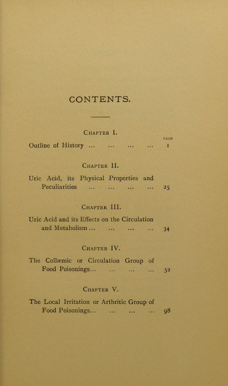 CONTENTS. Chapter I. 1*AGE Outline of History ... ... ... ... i Chapter II. Uric Acid, its Physical Properties and Peculiarities ... ... ... ... 25 Chapter III. Uric Acid and its Effects on the Circulation and Metabolism ... ... 34 Chapter IV. The Collaemic or Circulation Group of Food Poisonings 52 Chapter V. The Local Irritation or Arthritic Group of Food Poisonings... ... ... ... 98