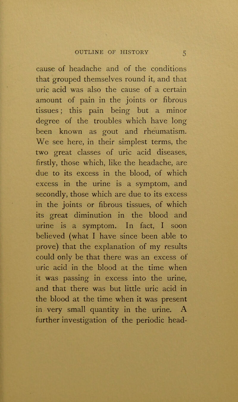 cause of headache and of the conditions that grouped themselves round it, and that uric acid was also the cause of a certain amount of pain in the joints or fibrous tissues; this pain being but a minor degree of the troubles which have long been known as gout and rheumatism. We see here, in their simplest terms, the two great classes of uric acid diseases, firstly, those which, like the headache, are due to its excess in the blood, of which excess in the urine is a symptom, and secondly, those which are due to its excess in the joints or fibrous tissues, of which its great diminution in the blood and urine is a symptom. In fact, I soon believed (what I have since been able to prove) that the explanation of my results could only be that there was an excess of uric acid in the blood at the time when it was passing in excess into the urine, and that there was but little uric acid in the blood at the time when it was present in very small quantity in the urine. A further investigation of the periodic head-