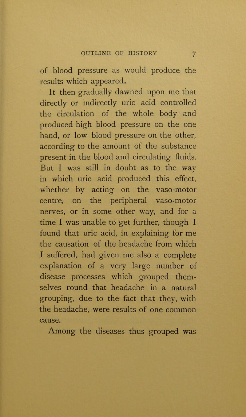 of blood pressure as would produce the results which appeared. It then gradually dawned upon me that directly or indirectly uric acid controlled the circulation of the whole body and produced high blood pressure on the one hand, or low blood pressure on the other, according to the amount of the substance present in the blood and circulating fluids. But I was still in doubt as to the way in which uric acid produced this effect, whether by acting on the vaso-motor centre, on the peripheral vaso-motor nerves, or in some other way, and for a time I was unable to get further, though I found that uric acid, in explaining for me the causation of the headache from which I suffered, had given me also a complete explanation of a very large number of disease processes which grouped them- selves round that headache in a natural grouping, due to the fact that they, with the headache, were results of one common cause. Among the diseases thus grouped was