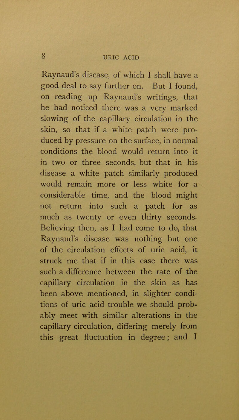 Raynaud’s disease, of which I shall have a good deal to say further on. But I found, on reading up Raynaud’s writings, that he had noticed there was a very marked slowing of the capillary circulation in the skin, so that if a white patch were pro- duced by pressure on the surface, in normal conditions the blood would return into it in two or three seconds, but that in his disease a white patch similarly produced would remain more or less white for a considerable time, and the blood might not return into such a patch for as much as twenty or even thirty seconds. Believing then, as I had come to do, that Raynaud’s disease was nothing but one of the circulation effects of uric acid, it struck me that if in this case there was such a difference between the rate of the capillary circulation in the skin as has been above mentioned, in slighter condi- tions of uric acid trouble we should prob- ably meet with similar alterations in the capillary circulation, differing merely from this great fluctuation in degree; and I