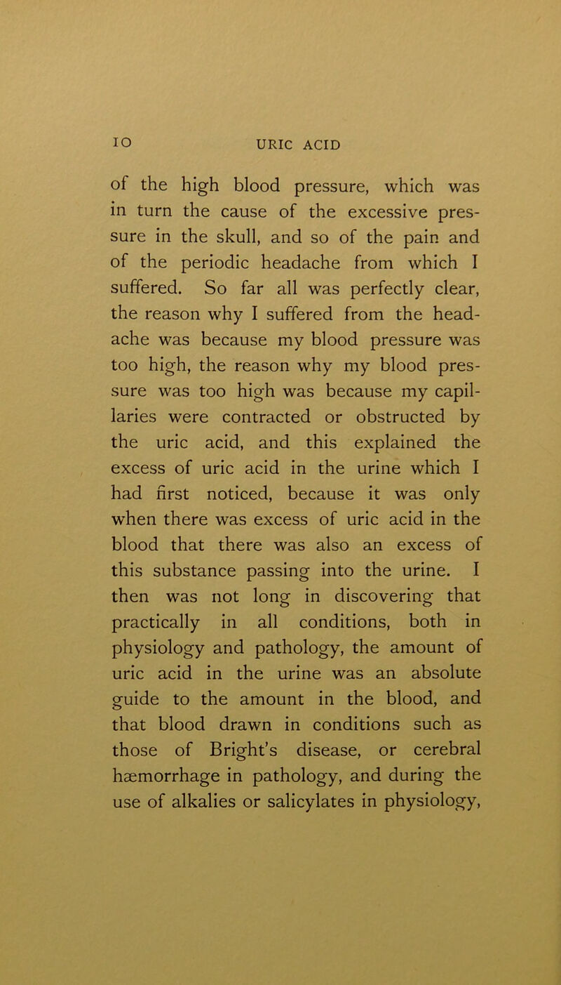 of the high blood pressure, which was in turn the cause of the excessive pres- sure in the skull, and so of the pain and of the periodic headache from which I suffered. So far all was perfectly clear, the reason why I suffered from the head- ache was because my blood pressure was too high, the reason why my blood pres- sure was too high was because my capil- laries were contracted or obstructed by the uric acid, and this explained the excess of uric acid in the urine which I had first noticed, because it was only when there was excess of uric acid in the blood that there was also an excess of this substance passing into the urine. I then was not long in discovering that practically in all conditions, both in physiology and pathology, the amount of uric acid in the urine was an absolute guide to the amount in the blood, and that blood drawn in conditions such as those of Bright’s disease, or cerebral haemorrhage in pathology, and during the use of alkalies or salicylates in physiology.