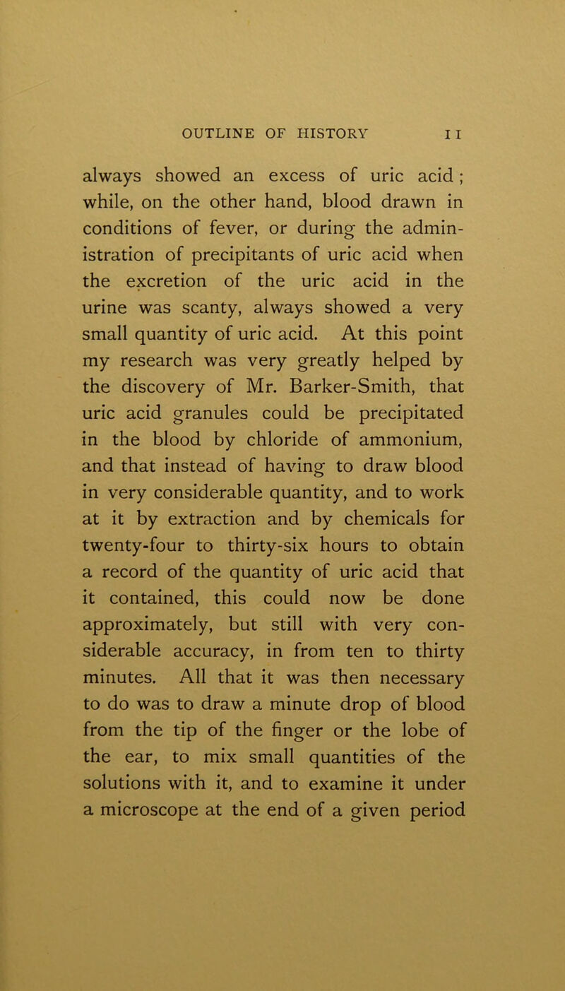 always showed an excess of uric acid; while, on the other hand, blood drawn in conditions of fever, or during the admin- istration of precipitants of uric acid when the excretion of the uric acid in the urine was scanty, always showed a very small quantity of uric acid. At this point my research was very greatly helped by the discovery of Mr. Barker-Smith, that uric acid granules could be precipitated in the blood by chloride of ammonium, and that instead of having to draw blood in very considerable quantity, and to work at it by extraction and by chemicals for twenty-four to thirty-six hours to obtain a record of the quantity of uric acid that it contained, this could now be done approximately, but still with very con- siderable accuracy, in from ten to thirty minutes. All that it was then necessary to do was to draw a minute drop of blood from the tip of the finger or the lobe of the ear, to mix small quantities of the solutions with it, and to examine it under a microscope at the end of a given period