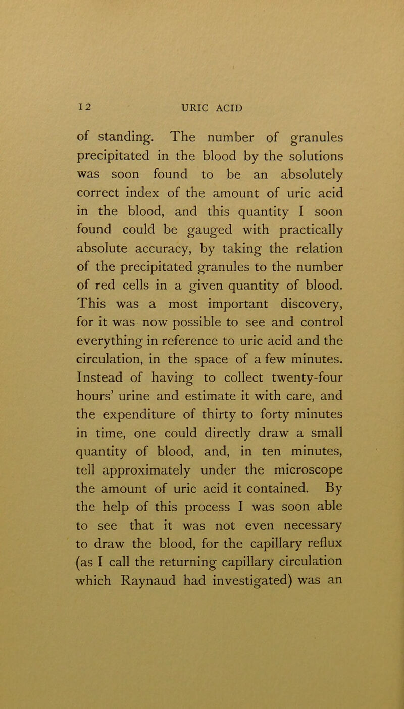 of Standing. The number of granules precipitated in the blood by the solutions was soon found to be an absolutely correct index of the amount of uric acid in the blood, and this quantity I soon found could be gauged with practically absolute accuracy, by taking the relation of the precipitated granules to the number of red cells in a given quantity of blood. This was a most important discovery, for it was now possible to see and control everything in reference to uric acid and the circulation, in the space of a few minutes. Instead of having to collect twenty-four hours’ urine and estimate it with care, and the expenditure of thirty to forty minutes in time, one could directly draw a small quantity of blood, and, in ten minutes, tell approximately under the microscope the amount of uric acid it contained. By the help of this process I was soon able to see that it was not even necessary to draw the blood, for the capillary reflux (as I call the returning capillary circulation which Raynaud had investigated) was an