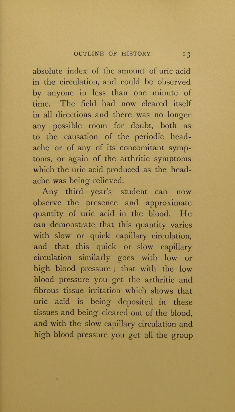 absolute index of the amount of uric acid in the circulation, and could be observed by anyone in less than one minute of time. The field had now cleared itself in all directions and there was no longer any possible room for doubt, both as to the causation of the periodic head- ache or of any of its concomitant symp- toms, or again of the arthritic symptoms which the uric acid produced as the head- ache was being relieved. Any third year’s student can now observe the presence and approximate quantity of uric acid in the blood. He can demonstrate that this quantity varies with slow or quick capillary circulation, and that this quick or slow capillary circulation similarly goes with low or high blood pressure ; that with the low blood pressure you get the arthritic and fibrous tissue irritation which shows that uric acid is being deposited in these tissues and being cleared out of the blood, and with the slow capillary circulation and high blood pressure you get all the group