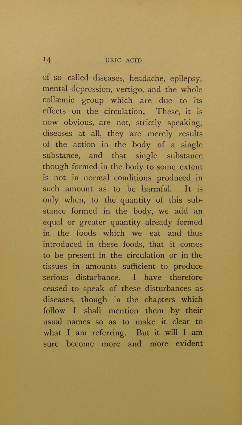 of SO called diseases, headache, epilepsy, mental depression, vertigo, and the whole collsemic group which are due to its effects on the circulation. These, it is now obvious, are not, strictly speaking, diseases at all, they are merely results of the action in the body of a single substance, and that single substance though formed in the body to some extent is not in normal conditions produced in such amount as to be harmful. It is only when, to the quantity of this sub- stance formed in the body, we add an equal or greater quantity already formed in the foods which we eat and thus introduced in these foods, that it comes to be present in the circulation or in the tissues in amounts sufficient to produce serious disturbance. I have therefore ceased to speak of these disturbances as diseases, though in the chapters which follow I shall mention them by their usual names so as to make it clear to what I am referring. But it will 1 am sure become more and more evident