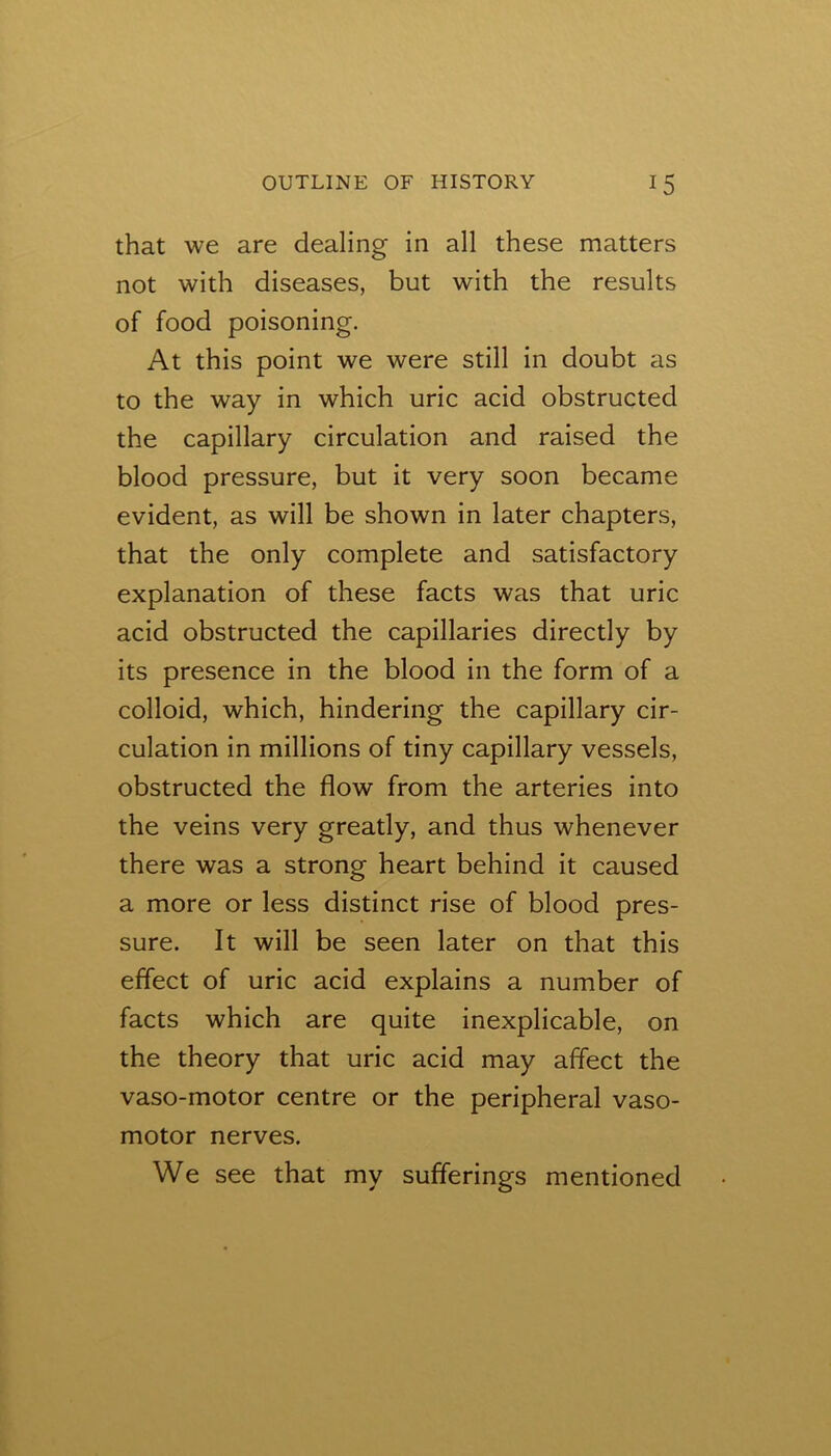 that we are dealing in all these matters not with diseases, but with the results of food poisoning. At this point we were still in doubt as to the way in which uric acid obstructed the capillary circulation and raised the blood pressure, but it very soon became evident, as will be shown in later chapters, that the only complete and satisfactory explanation of these facts was that uric acid obstructed the capillaries directly by its presence in the blood in the form of a colloid, which, hindering the capillary cir- culation in millions of tiny capillary vessels, obstructed the flow from the arteries into the veins very greatly, and thus whenever there was a strong heart behind it caused a more or less distinct rise of blood pres- sure. It will be seen later on that this effect of uric acid explains a number of facts which are quite inexplicable, on the theory that uric acid may aflect the vaso-motor centre or the peripheral vaso- motor nerves. We see that my sufferings mentioned