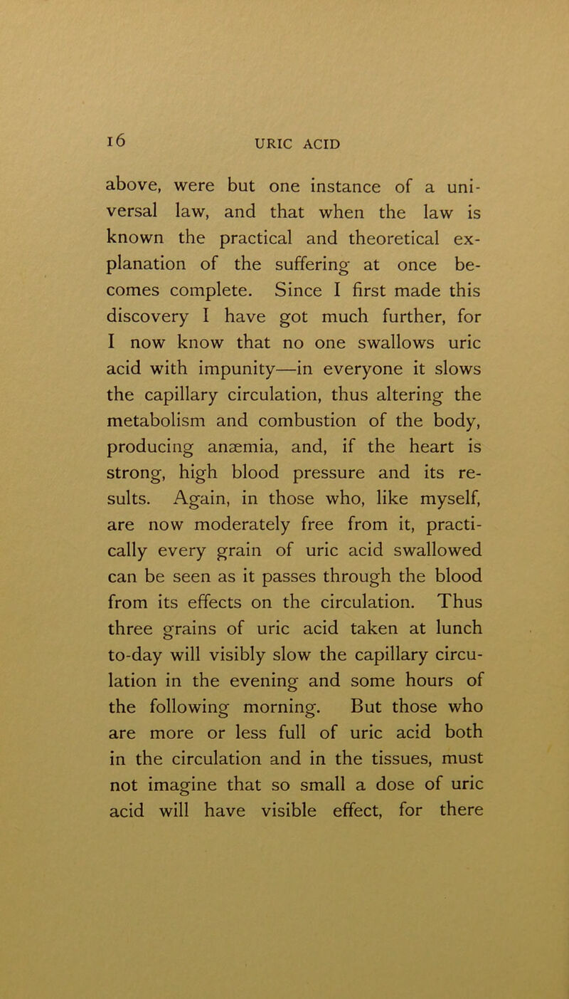above, were but one instance of a uni- versal law, and that when the law is known the practical and theoretical ex- planation of the suffering at once be- comes complete. Since I first made this discovery I have got much further, for I now know that no one swallows uric acid with impunity—in everyone it slows the capillary circulation, thus altering the metabolism and combustion of the body, producing anaemia, and, if the heart is strong, high blood pressure and its re- sults. Again, in those who, like myself, are now moderately free from it, practi- cally every grain of uric acid swallowed can be seen as it passes through the blood from its effects on the circulation. Thus three grains of uric acid taken at lunch to-day will visibly slow the capillary circu- lation in the evening and some hours of the following morning. But those who are more or less full of uric acid both in the circulation and in the tissues, must not imagine that so small a dose of uric acid will have visible effect, for there