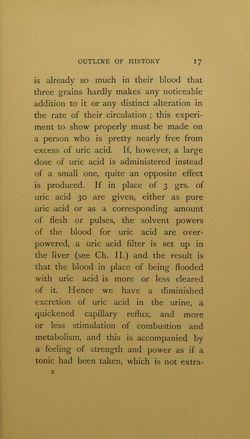 is already so much in their blood that three grains hardly makes any noticeable addition to it or any distinct alteration in the rate of their circulation ; this experi- ment to show properly must be made on a person who is pretty nearly free from excess of uric acid. If, however, a large dose of uric acid is administered instead of a small one, quite an opposite effect is produced. If in place of 3 grs. of uric acid 30 are given, either as pure uric acid or as a corresponding amount of flesh or pulses, the solvent powers of the blood for uric acid are over- powered, a uric acid filter is set up in the liver (see Ch. II.) and the result is that the blood in place of being flooded with uric acid is more or less cleared of it. Hence we have a diminished excretion of uric acid in the urine, a quickened capillary reflux, and more or less stimulation of combustion and metabolism, and this is accompanied by a feeling of strength and power as if a tonic had been taken, which is not extra-