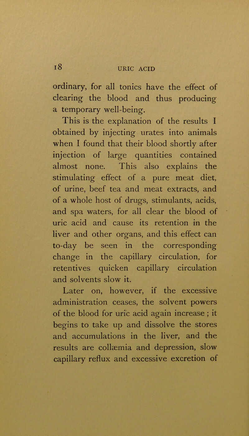 ordinary, for all tonics have the effect of clearing the blood and thus producing a temporary well-being. This is the explanation of the results I obtained by injecting urates into animals when I found that their blood shortly after injection of large quantities contained almost none. This also explains the stimulating effect of a pure meat diet, of urine, beef tea and meat extracts, and of a whole host of drugs, stimulants, acids, and spa waters, for all clear the blood of uric acid and cause its retention in the liver and other organs, and this effect can to-day be seen in the corresponding change in the capillary circulation, for retentives quicken capillary circulation and solvents slow it. Later on, however, if the excessive administration ceases, the solvent powers of the blood for uric acid again increase ; it begins to take up and dissolve the stores and accumulations in the liver, and the results are collsemia and depression, slow capillary reflux and excessive excretion of