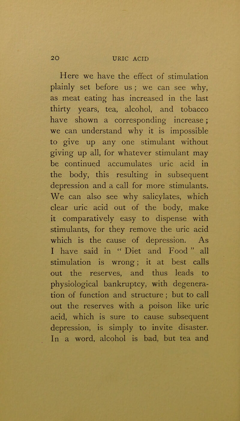 Here we have the effect of stimulation plainly set before us ; we can see why, as meat eating has increased in the last thirty years, tea, alcohol, and tobacco have shown a corresponding increase; we can understand why it is impossible to give up any one stimulant without giving up all, for whatever stimulant may be continued accumulates uric acid in the body, this resulting in subsequent depression and a call for more stimulants. We can also see why salicylates, which clear uric acid out of the body, make it comparatively easy to dispense with stimulants, for they remove the uric acid which is the cause of depression. As I have said in “ Diet and Food ” all stimulation is wrong; it at best calls out the reserves, and thus leads to physiological bankruptcy, with degenera- tion of function and structure; but to call out the reserves with a poison like uric acid, which is sure to cause subsequent depression, is simply to invite disaster. In a word, alcohol is bad, but tea and