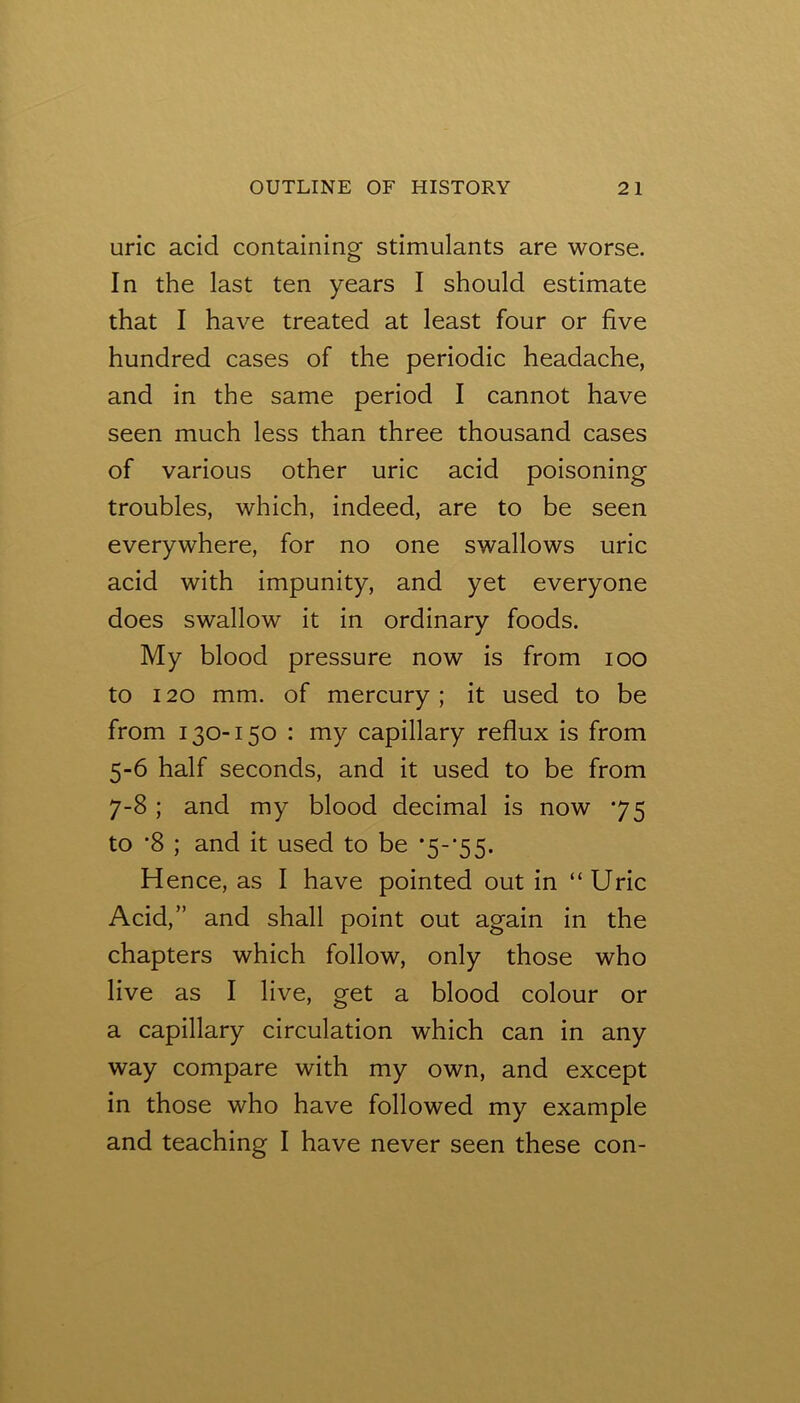 uric acid containing stimulants are worse. In the last ten years I should estimate that I have treated at least four or five hundred cases of the periodic headache, and in the same period I cannot have seen much less than three thousand cases of various other uric acid poisoning troubles, which, indeed, are to be seen everywhere, for no one swallows uric acid with impunity, and yet everyone does swallow it in ordinary foods. My blood pressure now is from lOO to 120 mm. of mercury ; it used to be from 130-150 : my capillary reflux is from 5-6 half seconds, and it used to be from 7-8 ; and my blood decimal is now 75 to ’8 ; and it used to be *5~'55. Hence, as I have pointed out in “ Uric Acid,” and shall point out again in the chapters which follow, only those who live as I live, get a blood colour or a capillary circulation which can in any way compare with my own, and except in those who have followed my example and teaching I have never seen these con-