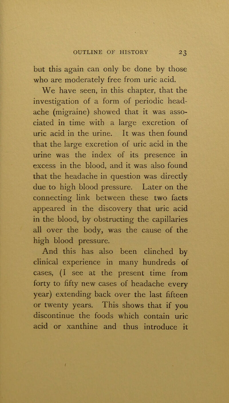 but this again can only be done by those who are moderately free from uric acid. We have seen, in this chapter, that the investigation of a form of periodic head- ache (migraine) showed that it was asso- ciated in time with a large excretion of uric acid in the urine. It was then found that the large excretion of uric acid in the urine was the index of its presence in excess in the blood, and it was also found that the headache in question was directly due to high blood pressure. Later on the connecting link between these two facts appeared in the discovery that uric acid in the blood, by obstructing the capillaries all over the body, was the cause of the high blood pressure. And this has also been clinched by clinical experience in many hundreds of cases, (I see at the present time from forty to fifty new cases of headache every year) extending back over the last fifteen or twenty years. This shows that if you discontinue the foods which contain uric acid or xanthine and thus introduce it I