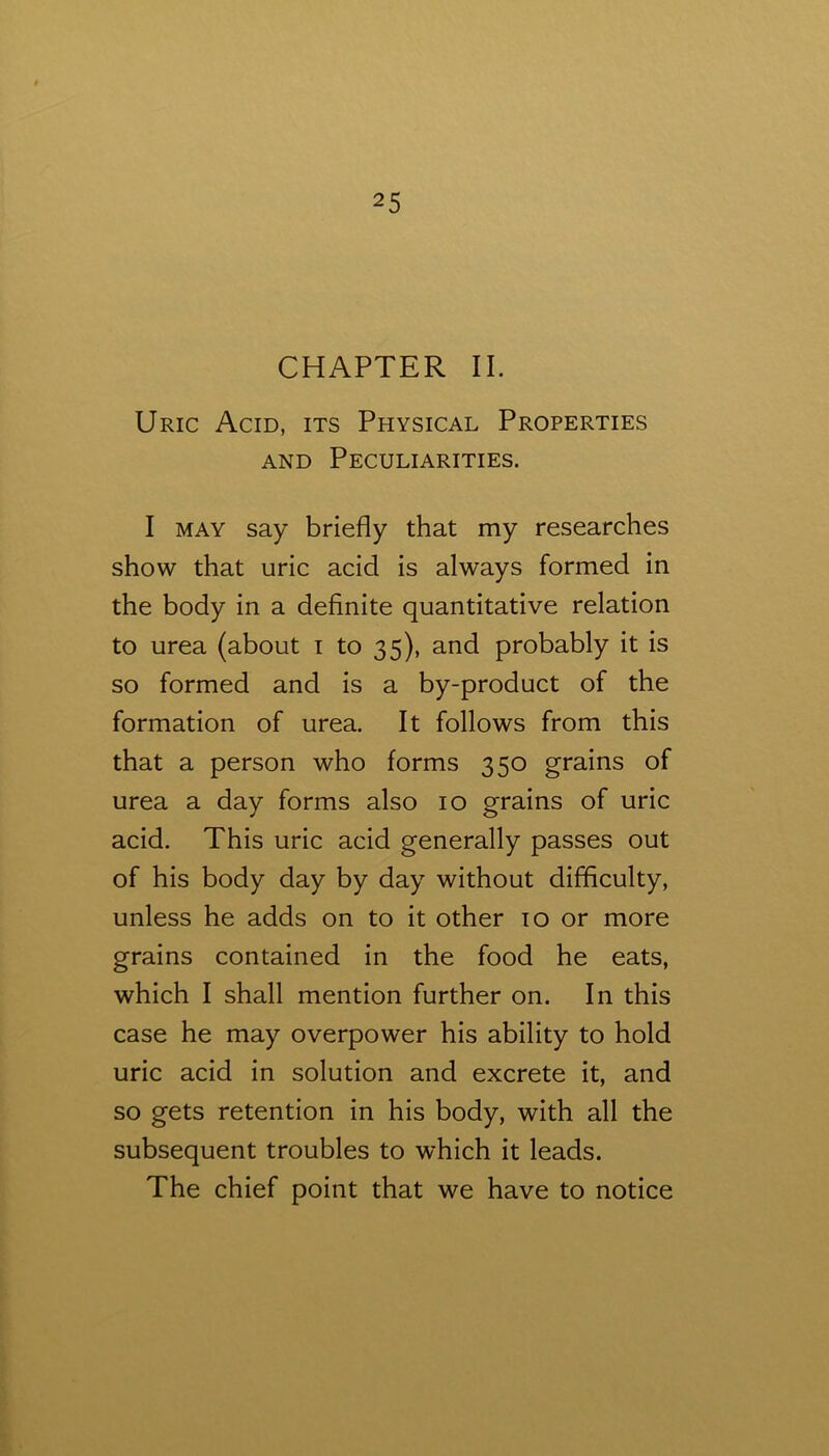 CHAPTER II. Uric Acid, its Physical Properties AND Peculiarities. I MAY say briefly that my researches show that uric acid is always formed in the body in a definite quantitative relation to urea (about i to 35), and probably it is so formed and is a by-product of the formation of urea. It follows from this that a person who forms 350 grains of urea a day forms also 10 grains of uric acid. This uric acid generally passes out of his body day by day without difficulty, unless he adds on to it other 10 or more grains contained in the food he eats, which I shall mention further on. In this case he may overpower his ability to hold uric acid in solution and excrete it, and so gets retention in his body, with all the subsequent troubles to which it leads. The chief point that we have to notice