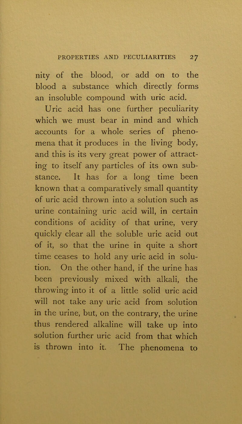 nity of the blood, or add on to the blood a substance which directly forms an insoluble compound with uric acid. Uric acid has one further peculiarity which we must bear in mind and which accounts for a whole series of pheno- mena that it produces in the living body, and this is its very great power of attract- ing to itself any particles of its own sub- stance. It has for a long time been known that a comparatively small quantity of uric acid thrown into a solution such as urine containing uric acid will, in certain conditions of acidity of that urine, very quickly clear all the soluble uric acid out of it, so that the urine in quite a short time ceases to hold any uric acid in solu- tion. On the other hand, if the urine has been previously mixed with alkali, the throwing into it of a little solid uric acid will not take any uric acid from solution in the urine, but, on the contrary, the urine thus rendered alkaline will take up into solution further uric acid from that which is thrown into it. The phenomena to