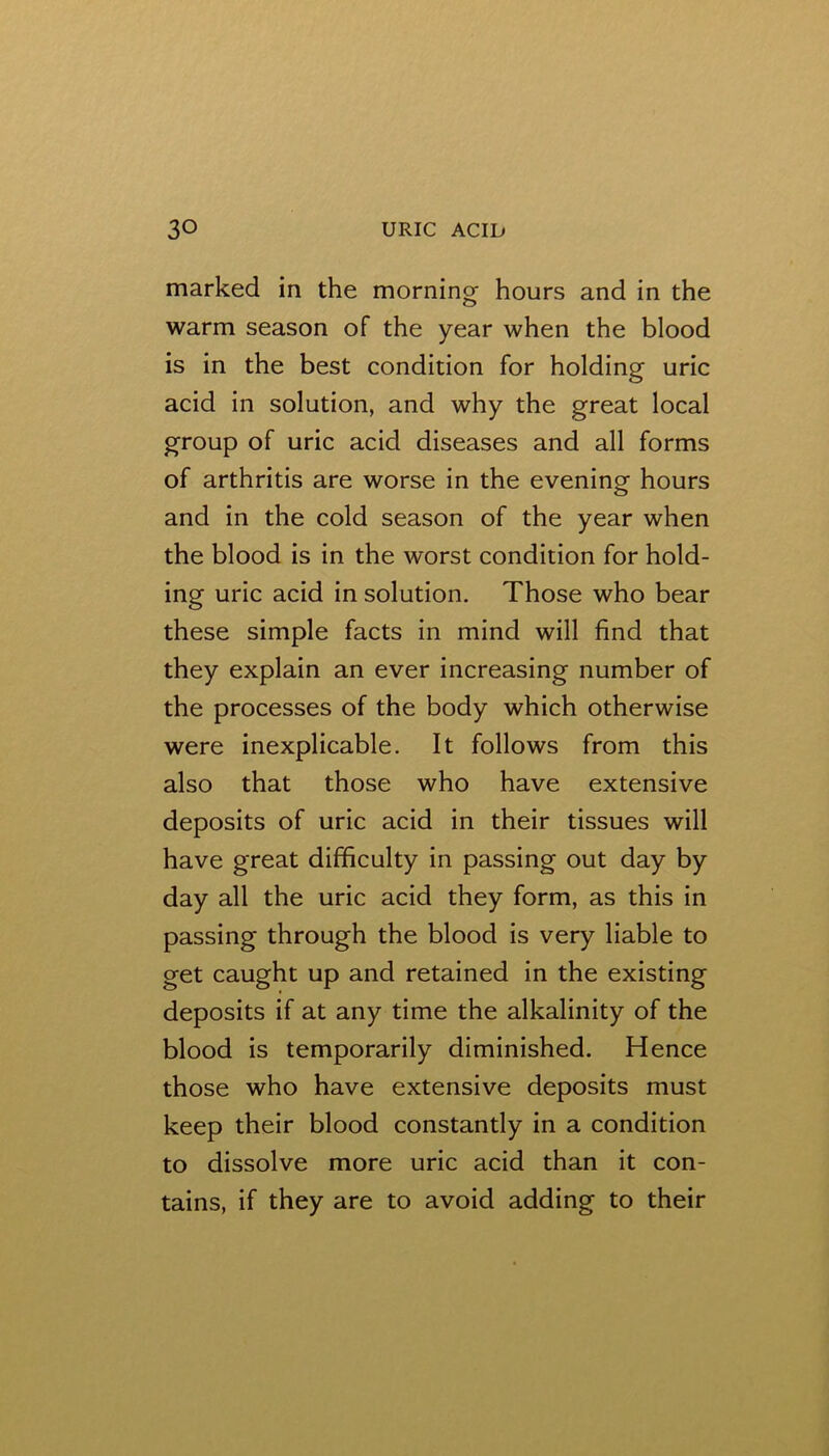 marked in the morning hours and in the warm season of the year when the blood is in the best condition for holding uric acid in solution, and why the great local group of uric acid diseases and all forms of arthritis are worse in the evening hours and in the cold season of the year when the blood is in the worst condition for hold- ing uric acid in solution. Those who bear these simple facts in mind will find that they explain an ever increasing number of the processes of the body which otherwise were inexplicable. It follows from this also that those who have extensive deposits of uric acid in their tissues will have great difficulty in passing out day by day all the uric acid they form, as this in passing through the blood is very liable to get caught up and retained in the existing deposits if at any time the alkalinity of the blood is temporarily diminished. Hence those who have extensive deposits must keep their blood constantly in a condition to dissolve more uric acid than it con- tains, if they are to avoid adding to their