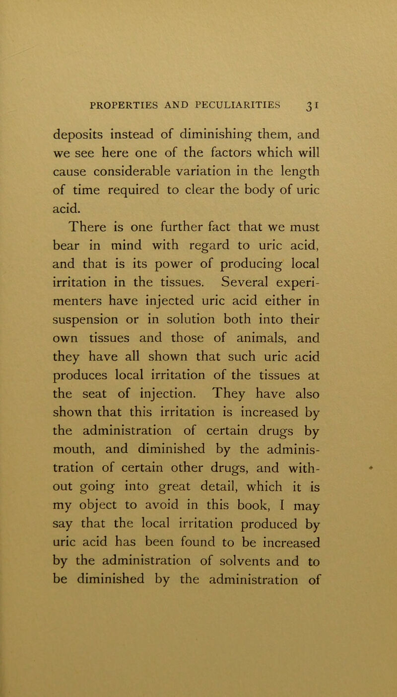 deposits instead of diminishing them, and we see here one of the factors which will cause considerable variation in the length of time required to clear the body of uric acid. There is one further fact that we must bear in mind with regard to uric acid, and that is its power of producing local irritation in the tissues. Several experi- menters have injected uric acid either in suspension or in solution both into their own tissues and those of animals, and they have all shown that such uric acid produces local irritation of the tissues at the seat of injection. They have also shown that this irritation is increased by the administration of certain drugs by mouth, and diminished by the adminis- tration of certain other drugs, and with- out going into great detail, which it is my object to avoid in this book, I may say that the local irritation produced by uric acid has been found to be increased by the administration of solvents and to be diminished by the administration of
