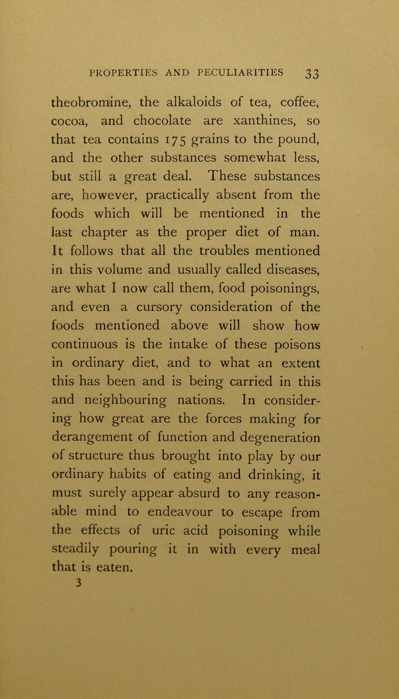 theobromine, the alkaloids of tea, coffee, cocoa, and chocolate are xanthines, so that tea contains 175 grains to the pound, and the other substances somewhat less, but still a great deal. These substances are, however, practically absent from the foods which will be mentioned in the last chapter as the proper diet of man. It follows that all the troubles mentioned in this volume and usually called diseases, are what I now call them, food poisonings, and even a cursory consideration of the foods mentioned above will show how continuous is the intake of these poisons in ordinary diet, and to what an extent this has been and is being carried in this and neighbouring nations. In consider- ing how great are the forces making for derangement of function and degeneration of structure thus brought into play by our ordinary habits of eating and drinking, it must surely appear absurd to any reason- able mind to endeavour to escape from the effects of uric acid poisoning while steadily pouring it in with every meal that is eaten. 3