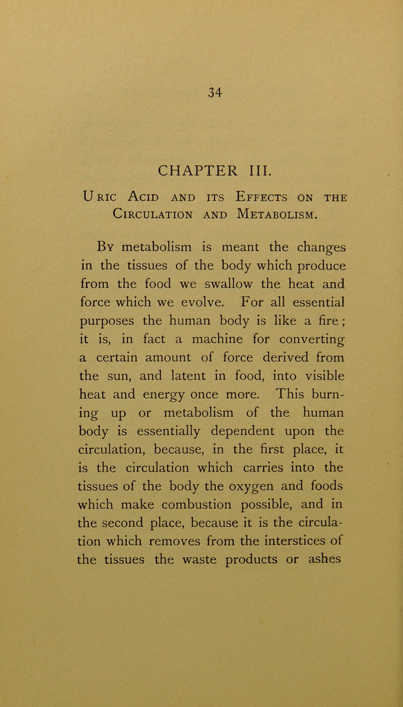 CHAPTER III. U Ric Acid and its Effects on the Circulation and Metabolism. By metabolism is meant the changes in the tissues of the body which produce from the food we swallow the heat and force which we evolve. For all essential purposes the human body is like a fire; it is, in fact a machine for converting a certain amount of force derived from the sun, and latent in food, into visible heat and energy once more. This burn- ing up or metabolism of the human body is essentially dependent upon the circulation, because, in the first place, it is the circulation which carries into the tissues of the body the oxygen and foods which make combustion possible, and in the second place, because it is the circula- tion which removes from the interstices of the tissues the waste products or ashes
