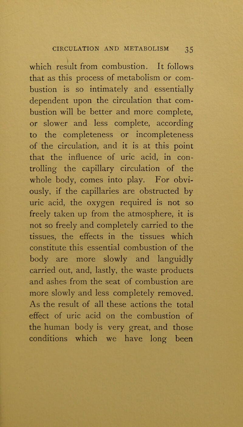 which result from combustion. It follows that as this process of metabolism or com- bustion is so intimately and essentially dependent upon the circulation that com- bustion will be better and more complete, or slower and less complete, according to the completeness or incompleteness of the circulation, and it is at this point that the influence of uric acid, in con- trolling the capillary circulation of the whole body, comes into play. For obvi- ously, if the capillaries are obstructed by uric acid, the oxygen required is not so freely taken up from the atmosphere, it is not so freely and completely carried to the tissues, the effects in the tissues which constitute this essential combustion of the body are more slowly and languidly carried out, and, lastly, the waste products and ashes from the seat of combustion are more slowly and less completely removed. As the result of all these actions the total effect of uric acid on the combustion of the human body is very great, and those conditions which we have long been